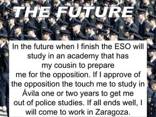 In the future when I finish the ESO will study in an academy that has my cousin to prepare me for the opposition. If I approve of the opposition the touch me to study in Ávila one or two years to get me out of police studies. If all ends well, I will come to work in Zaragoza. THE FUTURE 