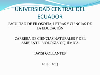 UNIVERSIDAD CENTRAL DEL
ECUADOR
FACULTAD DE FILOSOFÍA, LETRAS Y CIENCIAS DE
LA EDUCACIÓN
CARRERA DE CIENCIAS NATURALES Y DEL
AMBIENTE, BIOLOGÍA Y QUÍMICA
DAYSI COLLANTES
2014 - 2015
 