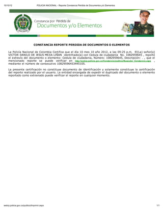 10/10/12                          POLICIA NACIONAL - Reporte Constancia Pérdida de Documentos y/o Elementos




                               CONSTANCIA REPORTE PERDIDA DE DOCUMENTOS O ELEMENTOS

    La Policía Nacional de Colombia Certifica que el día 10 mes 10 año 2012, a las 09:25 p.m. El(La) señor(a)
    VICTOR DANILO DE JESUS MEJIA LIÑAN identifcado(a) con Cedula de ciudadanía No. 1082959645 , reportó
    el extravío del documento o elemento: Cedula de ciudadania, Número: 1082959645, Descripción: . , que el
    mencionado reporte se puede verificar en http://webrp.policia.gov.co/Constancia/publico/Buscador_Constancia.aspx ,
    mediante el número de consecutivo 10829596453445105.

    La presente certificación no constituye documento de identificación y solamente constituye la certificación
    del reporte realizado por el usuario. La entidad encargada de expedir el duplicado del documento o elemento
    reportado como extraviado puede verificar el reporte en cualquier momento.




webrp.policia.gov.co/publico/Imprimir.aspx                                                                               1/1
 