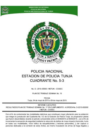 POLICIA NACIONAL
ESTACION DE POLICIA TUNJA
CUADRANTE No. 5-3
No. S - 2015–00000 / METUN - COSEC
PLAN DE TRABAJO SEMANA No. 19
FECHA
Tunja, 04 de mayo de 2015 a 09 de mayo de 2015
INFORME EJECUTIVO
RESULTADOS PLAN DE TRABAJO SEMANA No. 17 EN CUMPLIMIENTO A ORDEN No. S-2015-000000
/ METUN - COSEC
Con el fin de contrarrestar las modalidades delictivas que constituyen mayor afectación para la población
que integra la jurisdicción del Cuadrante No. 5-3 de la Estación de Policía Tunja, se proyectaron planes
que fueron desarrollados durante el periodo comprendido entre el 04/05/2015 al 09/05/2015 , con el fin de
incrementar la sensación de seguridad mediante la reducción de delitos de mayo impacto (homicidio, hurto
en todas sus modalidades, micro tráfico de estupefacientes y lesiones personales), y dar captura a
personas dedicadas a la comisión de estos ilícitos, así mismo incautación de armas de fuego ilegales y
 