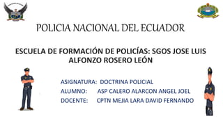 POLICIA NACIONAL DEL ECUADOR
ESCUELA DE FORMACIÓN DE POLICÍAS: SGOS JOSE LUIS
ALFONZO ROSERO LEÓN
ASIGNATURA: DOCTRINA POLICIAL
ALUMNO: ASP CALERO ALARCON ANGEL JOEL
DOCENTE: CPTN MEJIA LARA DAVID FERNANDO
 