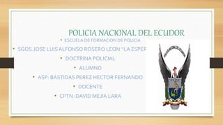 POLICIA NACIONAL DEL ECUDOR
• ESCUELA DE FORMACION DE POLICIA
• SGOS.JOSE LUIS ALFONSO ROSERO LEON ‘’LA ESPERANZA’’
• DOCTRINA POLICIAL
• ALUMNO
• ASP: BASTIDAS PEREZ HECTOR FERNANDO
• DOCENTE
• CPTN: DAVID MEJIA LARA
 