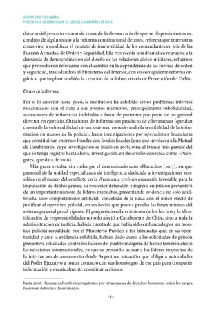 ABBOTT, PINO Y VILLAMÁN
POLICÍA PARA LA DEMOCRACIA: EL CASO DE CARABINEROS DE CHILE
182
datorio del precario estado de cosas de la democracia de que se disponía entonces,
condujo de algún modo a la reforma constitucional de 2005, reforma que entre otras
cosas vino a modificar el estatuto de inamovilidad de los comandantes en jefe de las
Fuerzas Armadas, de Orden y Seguridad. Ella representa una dramática respuesta a la
demanda de democratización del diseño de las relaciones cívico-militares, esfuerzos
que pretendieron reforzarse con el cambio en la dependencia de las fuerzas de orden
y seguridad, trasladándola al Ministerio del Interior, con su consiguiente reforma or-
gánica, que implicó también la creación de la Subsecretaría de Prevención del Delito.
Otros problemas
Por si lo anterior fuera poco, la institución ha exhibido serios problemas internos
relacionados con el trato a sus propios miembros, principalmente suboficialidad,
acusaciones de influencias indebidas a favor de parientes por parte de un general
director en ejercicio, filtraciones de información producto de ciberataques (que dan
cuenta de la vulnerabilidad de sus sistemas, considerando la sensibilidad de la infor-
mación en manos de la policía), hasta investigaciones por operaciones financieras
que constituirían enormes fraudes con fondos fiscales (uno que involucra a la Mutual
de Carabineros, cuya investigación se inició en 2018; otra, el fraude más grande del
que se tenga registro hasta ahora, investigación en desarrollo conocida como «Paco-
gate», que data de 2016).
Más grave resulta, sin embargo, el denominado caso «Huracán» (2017), en que
personal de la unidad especializada de inteligencia dedicada a investigaciones sen-
sibles en el marco del conflicto en la Araucanía creó un escenario favorable para la
imputación de delitos graves, su posterior detención e ingreso en prisión preventiva
de un importante número de líderes mapuches, presentando evidencia no solo adul-
terada, sino completamente artificial, concebida de la nada con el único efecto de
justificar el operativo policial, en un hecho que puso a prueba las bases mismas del
sistema procesal penal vigente. El progresivo esclarecimiento de los hechos y la iden-
tificación de responsabilidades no solo afectó a Carabineros de Chile, sino a toda la
administración de justicia, habida cuenta de que había sido embaucada por un mon-
taje policial respaldado por el Ministerio Público y los tribunales que, en su opor-
tunidad y ante la evidencia exhibida, habían dado curso a las solicitudes de prisión
preventiva solicitadas contra los líderes del pueblo indígena. El hecho también afectó
las relaciones internacionales, ya que se pretendía acusar a los líderes mapuches de
la internación de armamento desde Argentina, situación que obligó a autoridades
del Poder Ejecutivo a tomar contacto con sus homólogos de ese país para compartir
información y eventualmente coordinar acciones.
hasta 2006. Aunque enfrentó interrogatorios por otras causas de derechos humanos, todos los cargos
fueron en definitiva desestimados.
 