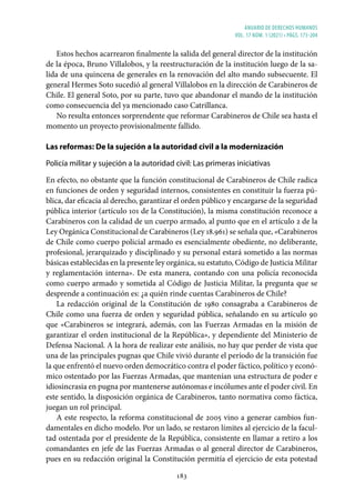 ANUARIO DE DERECHOS HUMANOS
vol. 17 núm. 1 (2021) • págs. 173-204
183
Estos hechos acarrearon finalmente la salida del general director de la institución
de la época, Bruno Villalobos, y la reestructuración de la institución luego de la sa-
lida de una quincena de generales en la renovación del alto mando subsecuente. El
general Hermes Soto sucedió al general Villalobos en la dirección de Carabineros de
Chile. El general Soto, por su parte, tuvo que abandonar el mando de la institución
como consecuencia del ya mencionado caso Catrillanca.
No resulta entonces sorprendente que reformar Carabineros de Chile sea hasta el
momento un proyecto provisionalmente fallido.
Las reformas: De la sujeción a la autoridad civil a la modernización
Policía militar y sujeción a la autoridad civil: Las primeras iniciativas
En efecto, no obstante que la función constitucional de Carabineros de Chile radica
en funciones de orden y seguridad internos, consistentes en constituir la fuerza pú-
blica, dar eficacia al derecho, garantizar el orden público y encargarse de la seguridad
pública interior (artículo 101 de la Constitución), la misma constitución reconoce a
Carabineros con la calidad de un cuerpo armado, al punto que en el artículo 2 de la
Ley Orgánica Constitucional de Carabineros (Ley 18.961) se señala que, «Carabineros
de Chile como cuerpo policial armado es esencialmente obediente, no deliberante,
profesional, jerarquizado y disciplinado y su personal estará sometido a las normas
básicas establecidas en la presente ley orgánica, su estatuto, Código de Justicia Militar
y reglamentación interna». De esta manera, contando con una policía reconocida
como cuerpo armado y sometida al Código de Justicia Militar, la pregunta que se
desprende a continuación es: ¿a quién rinde cuentas Carabineros de Chile?
La redacción original de la Constitución de 1980 consagraba a Carabineros de
Chile como una fuerza de orden y seguridad pública, señalando en su artículo 90
que «Carabineros se integrará, además, con las Fuerzas Armadas en la misión de
garantizar el orden institucional de la República», y dependiente del Ministerio de
Defensa Nacional. A la hora de realizar este análisis, no hay que perder de vista que
una de las principales pugnas que Chile vivió durante el período de la transición fue
la que enfrentó el nuevo orden democrático contra el poder fáctico, político y econó-
mico ostentado por las Fuerzas Armadas, que mantenían una estructura de poder e
idiosincrasia en pugna por mantenerse autónomas e incólumes ante el poder civil. En
este sentido, la disposición orgánica de Carabineros, tanto normativa como fáctica,
juegan un rol principal.
A este respecto, la reforma constitucional de 2005 vino a generar cambios fun-
damentales en dicho modelo. Por un lado, se restaron límites al ejercicio de la facul-
tad ostentada por el presidente de la República, consistente en llamar a retiro a los
comandantes en jefe de las Fuerzas Armadas o al general director de Carabineros,
pues en su redacción original la Constitución permitía el ejercicio de esta potestad
 