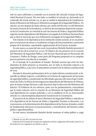ABBOTT, PINO Y VILLAMÁN
POLICÍA PARA LA DEMOCRACIA: EL CASO DE CARABINEROS DE CHILE
184
solo en casos calificados y contando con el acuerdo del criticado Consejo de Segu-
ridad Nacional (Cosena). Por otro lado, se modificó el artículo 90, derivando en el
contenido del actual artículo 101, en que se cambia la dependencia de Carabineros,
desde el Ministerio de Defensa al «Ministerio encargado de la Seguridad Pública». En
adición, un mes después de dicha reforma, por medio del Decreto 100 del Ministerio
Secretaría General de la Presidencia, se dictó la decimoséptima disposición transito-
ria de la Constitución, en virtud de la cual «las Fuerzas de Orden y Seguridad Pública
seguirán siendo dependientes del Ministerio encargado de la Defensa Nacional hasta
que se dicte la nueva ley que cree el Ministerio encargado de la Seguridad Pública».
Este tránsito en la dependencia de la institución resulta esencial, al ser un primer
paso en el proceso de extraer a Carabineros su lógica de funcionamiento y autonomía
propias de la dictadura, separándolo orgánicamente de las Fuerzas Armadas.
En este marco, en junio del año 2006, la presidenta Michelle Bachelet presentó el
proyecto de ley de la actual Ley 20.502. El objetivo de este proyecto era la creación
del Ministerio de Seguridad Pública y del Servicio Nacional para la Prevención del
Consumo y Tráfico de Drogas, como parte del Programa propuesto en su campaña
para los primeros cien días de su mandato.
En el mensaje de la presidenta al Senado,2
Bachelet asevera que entre los fun-
damentos de dicho proyecto se encuentra, por un lado, la discusión respecto a la
seguridad pública, y, por otro, el antecedente normativo de la reforma constitucional
de 2005.
Durante la discusión parlamentaria de la ya citada reforma constitucional, se de-
sarrolló un debate respecto a cuál debería ser la forma de organización de las tareas
de seguridad pública, considerando las dificultades que para ello tenía el que Carabi-
neros de Chile y la Policía de Investigaciones dependieran del Ministerio de Defensa,
pero al mismo tiempo llevaran a cabo funciones bajo la dirección del Ministerio del
Interior.3
El Gobierno de ese entonces, junto con los parlamentarios, concordaron
que la mejor solución sería la creación de un Ministerio de Seguridad Pública del
cual dependieran los cuerpos policiales, y así se estableció en los ya mencionados
artículo 101 y decimoséptima disposición transitoria de la Constitución.
El proyecto de ley definía el nuevo Ministerio de Seguridad Pública y radicaba en
él la dependencia de las Fuerzas de Orden y Seguridad. Durante su discusión, y en
consecuencia, en la determinación de la dependencia de las Fuerzas Armadas, resultó
de fundamental relevancia el posicionamiento y entendimiento del binomio orden
público-seguridad pública.
En este marco, inicialmente Bachelet decide mantener el orden público a cargo
2. Mensaje 161-354, del 15 de junio de 2006.
3. Informe de la Comisión de Constitución, legislación, justicia y reglamento del Senado, sesión 60, 16
de octubre de 2007, Legislatura 355, Boletín 4.248-05.
 