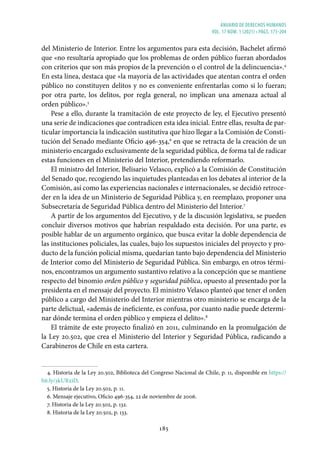 ANUARIO DE DERECHOS HUMANOS
vol. 17 núm. 1 (2021) • págs. 173-204
185
del Ministerio de Interior. Entre los argumentos para esta decisión, Bachelet afirmó
que «no resultaría apropiado que los problemas de orden público fueran abordados
con criterios que son más propios de la prevención o el control de la delincuencia».4
En esta línea, destaca que «la mayoría de las actividades que atentan contra el orden
público no constituyen delitos y no es conveniente enfrentarlas como si lo fueran;
por otra parte, los delitos, por regla general, no implican una amenaza actual al
orden público».5
Pese a ello, durante la tramitación de este proyecto de ley, el Ejecutivo presentó
una serie de indicaciones que contradicen esta idea inicial. Entre ellas, resulta de par-
ticular importancia la indicación sustitutiva que hizo llegar a la Comisión de Consti-
tución del Senado mediante Oficio 496-354,6
en que se retracta de la creación de un
ministerio encargado exclusivamente de la seguridad pública, de forma tal de radicar
estas funciones en el Ministerio del Interior, pretendiendo reformarlo.
El ministro del Interior, Belisario Velasco, explicó a la Comisión de Constitución
del Senado que, recogiendo las inquietudes planteadas en los debates al interior de la
Comisión, así como las experiencias nacionales e internacionales, se decidió retroce-
der en la idea de un Ministerio de Seguridad Pública y, en reemplazo, proponer una
Subsecretaría de Seguridad Pública dentro del Ministerio del Interior.7
A partir de los argumentos del Ejecutivo, y de la discusión legislativa, se pueden
concluir diversos motivos que habrían respaldado esta decisión. Por una parte, es
posible hablar de un argumento orgánico, que busca evitar la doble dependencia de
las instituciones policiales, las cuales, bajo los supuestos iniciales del proyecto y pro-
ducto de la función policial misma, quedarían tanto bajo dependencia del Ministerio
de Interior como del Ministerio de Seguridad Pública. Sin embargo, en otros térmi-
nos, encontramos un argumento sustantivo relativo a la concepción que se mantiene
respecto del binomio orden público y seguridad pública, opuesto al presentado por la
presidenta en el mensaje del proyecto. El ministro Velasco planteó que tener el orden
público a cargo del Ministerio del Interior mientras otro ministerio se encarga de la
parte delictual, «además de ineficiente, es confusa, por cuanto nadie puede determi-
nar dónde termina el orden público y empieza el delito».8
El trámite de este proyecto finalizó en 2011, culminando en la promulgación de
la Ley 20.502, que crea el Ministerio del Interior y Seguridad Pública, radicando a
Carabineros de Chile en esta cartera.
4. Historia de la Ley 20.502, Biblioteca del Congreso Nacional de Chile, p. 11, disponible en https://
bit.ly/3kURxiD.
5. Historia de la Ley 20.502, p. 11.
6. Mensaje ejecutivo, Oficio 496-354, 22 de noviembre de 2006.
7. Historia de la Ley 20.502, p. 132.
8. Historia de la Ley 20.502, p. 133.
 