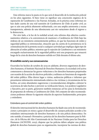 ABBOTT, PINO Y VILLAMÁN
POLICÍA PARA LA DEMOCRACIA: EL CASO DE CARABINEROS DE CHILE
186
Esta reforma marca la pauta en lo que será el desarrollo de la institución policial
en los años siguientes. Si bien viene en significar una concreción orgánica de la
separación de Carabineros y las Fuerzas Armadas, en la práctica estas reformas no
han dado cuenta de una real sumisión de Carabineros de Chile al poder civil, ya
que es aún una policía altamente militarizada, con una amplia autonomía y escasa
transparencia, además de una idiosincrasia casi sin variaciones desde el regreso a
la democracia.
Por otro lado, a la luz de la realidad actual, esta reforma deja abiertos cuestio-
namientos relativos a la conveniencia de mantener a Carabineros de Chile bajo las
órdenes de un ministerio eminentemente político, en que las funciones de orden y
seguridad pública se entremezclan, situación que da cuenta de la persistencia en la
criminalización de la protesta social o cualquier actividad que implique algún tipo de
alteración al orden público, mientras que la sujeción de Carabineros a un ministerio
encargado exclusivamente de la seguridad pública será una propuesta que renacerá
luego de la crisis de derechos humanos sufrida en Chile durante el último año.
El estallido social y sus consecuencias
Ocurridos los hechos de octubre de 2019 en adelante, diversos organismos de dere-
chos humanos, el Instituto Nacional de Derechos Humanos y la sociedad civil activa
comenzaron a denunciar las graves violaciones a los derechos humanos perpetradas
con ocasión de la acción de efectivos policiales y militares en funciones de resguardo
del orden público. Ellas dieron lugar a visitas, audiencias públicas e informes que
presentaron información sistematizada relativa a las víctimas y circunstancias de los
hechos, así como abundantes sugerencias y recomendaciones dirigidas a detener la
ocurrencia de tales hechos y prevenir su verificación futura. Los poderes Legislativo
y Ejecutivo, por su parte, generaron también instancias ad hoc para la formulación
de propuestas de reforma a Carabineros de Chile. Del conjunto de tales recomenda-
ciones podemos obtener la siguiente relación de aspectos fundamentales, principios
y estándares.
Estándares para el control del orden público
El derecho internacional de los derechos humanos ha fijado una serie de recomenda-
ciones y principios en miras a guiar el desarrollo de cuerpos policiales acordes a los
estándares internacionales de derechos humanos y de una policía democrática. En
este sentido, el manual «Normativa y práctica de los derechos humanos para la Poli-
cía», de la Oficina del Alto Comisionado de las Naciones Unidas para los Derechos
Humanos (ACNUDH, 2003), dispone que las policías deben adoptar una política
global de derechos humanos para su organización, incorporar las normas de dere-
 