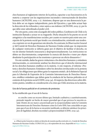 ANUARIO DE DERECHOS HUMANOS
vol. 17 núm. 1 (2021) • págs. 173-204
187
chos humanos al reglamento interior de la policía, capacitar a sus funcionarios en la
materia y cooperar con las organizaciones nacionales e internacionales de derechos
humanos (ACNUDH, 2003: 1-2). Asimismo, dispone que en una democracia la po-
licía debe ser un órgano independiente, parte del Ejecutivo, y que debe actuar bajo
la dirección de los tribunales y estar sujeta a sus órdenes (ACNUDH, 2003: 5), por lo
que debe estar subordinada al poder civil.
Por otra parte, como ente encargado del orden público, Carabineros de Chile es la
institución llamada a actuar en su resguardo. Dicha situación lo ha puesto en un rol
antagónico a las manifestaciones sociales, por cuanto en nuestro país existe una con-
cepción de la protesta social que tiende a su criminalización, existiendo una tenden-
cia a reprimir en vez de garantizar este derecho. En contraste, la Observación General
37 del Comité de Derechos Humanos de Naciones Unidas señala que «la imposición
de cualquier restricción se debería guiar por el objetivo de facilitar el derecho, en
vez de intentar limitarlo innecesaria y desproporcionadamente. Las restricciones no
deben ser discriminatorias, comprometer la esencia del derecho o tener por objeto
desalentar la participación en las reuniones o provocar un efecto disuasorio».9
En este sentido, dadas las graves violaciones a los derechos humanos y estándares
internacionales, es conveniente analizar las directrices que el derecho internacional
de los derechos humanos establece en la materia. A este respecto, el informe «Pro-
testa y derechos humanos: Estándares sobre los derechos involucrados en la protesta
social y las obligaciones que deben guiar la respuesta estatal», de la Relatoría Especial
para la Libertad de Expresión de la Comisión Interamericana de Derechos Huma-
nos, establece estándares que deben guiar la conducta de las fuerzas policiales en el
contexto de la protesta social (CIDH, 2019: 34). Al respecto, fija directrices sobre dife-
rentes puntos, notables en consideración a la crisis que Chile atraviesa en la materia.
Uso de la fuerza policial en el contexto de protestas
Se ha establecido que el uso de la fuerza
se concibe como un recurso último que, limitado cualitativa y cuantitativamente,
pretende impedir un hecho de mayor gravedad que el que provoca la reacción es-
tatal. Dentro de ese marco caracterizado por la excepcionalidad, tanto la Comisión
Interamericana de Derechos Humanos como la Corte IDH, han coincidido en que,
para que el uso de la fuerza se encuentre justificado, se deberán satisfacer los princi-
pios de legalidad, absoluta necesidad y proporcionalidad (CIDH, 2019: 34).
9. «Observación General 37, relativa al derecho de reunión pacífica (artículo 21)», Comité de Derechos
Humanos de Naciones Unidas, CCPR/C/GC/37, 17 de septiembre de 2020, disponible en https://undocs.
org/es/CCPR/C/GC/37.
 