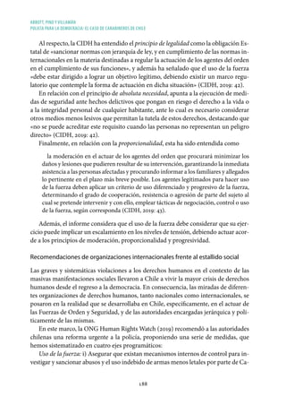 ABBOTT, PINO Y VILLAMÁN
POLICÍA PARA LA DEMOCRACIA: EL CASO DE CARABINEROS DE CHILE
188
Al respecto, la CIDH ha entendido el principio de legalidad como la obligación Es-
tatal de «sancionar normas con jerarquía de ley, y en cumplimiento de las normas in-
ternacionales en la materia destinadas a regular la actuación de los agentes del orden
en el cumplimiento de sus funciones», y además ha señalado que el uso de la fuerza
«debe estar dirigido a lograr un objetivo legítimo, debiendo existir un marco regu-
latorio que contemple la forma de actuación en dicha situación» (CIDH, 2019: 42).
En relación con el principio de absoluta necesidad, apunta a la ejecución de medi-
das de seguridad ante hechos delictivos que pongan en riesgo el derecho a la vida o
a la integridad personal de cualquier habitante, ante lo cual es necesario considerar
otros medios menos lesivos que permitan la tutela de estos derechos, destacando que
«no se puede acreditar este requisito cuando las personas no representan un peligro
directo» (CIDH, 2019: 42).
Finalmente, en relación con la proporcionalidad, esta ha sido entendida como
la moderación en el actuar de los agentes del orden que procurará minimizar los
daños y lesiones que pudieren resultar de su intervención, garantizando la inmediata
asistencia a las personas afectadas y procurando informar a los familiares y allegados
lo pertinente en el plazo más breve posible. Los agentes legitimados para hacer uso
de la fuerza deben aplicar un criterio de uso diferenciado y progresivo de la fuerza,
determinando el grado de cooperación, resistencia o agresión de parte del sujeto al
cual se pretende intervenir y con ello, emplear tácticas de negociación, control o uso
de la fuerza, según corresponda (CIDH, 2019: 43).
Además, el informe considera que el uso de la fuerza debe considerar que su ejer-
cicio puede implicar un escalamiento en los niveles de tensión, debiendo actuar acor-
de a los principios de moderación, proporcionalidad y progresividad.
Recomendaciones de organizaciones internacionales frente al estallido social
Las graves y sistemáticas violaciones a los derechos humanos en el contexto de las
masivas manifestaciones sociales llevaron a Chile a vivir la mayor crisis de derechos
humanos desde el regreso a la democracia. En consecuencia, las miradas de diferen-
tes organizaciones de derechos humanos, tanto nacionales como internacionales, se
posaron en la realidad que se desarrollaba en Chile, específicamente, en el actuar de
las Fuerzas de Orden y Seguridad, y de las autoridades encargadas jerárquica y polí-
ticamente de las mismas.
En este marco, la ONG Human Rights Watch (2019) recomendó a las autoridades
chilenas una reforma urgente a la policía, proponiendo una serie de medidas, que
hemos sistematizado en cuatro ejes programáticos:
Uso de la fuerza: i) Asegurar que existan mecanismos internos de control para in-
vestigar y sancionar abusos y el uso indebido de armas menos letales por parte de Ca-
 