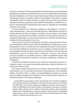 ANUARIO DE DERECHOS HUMANOS
vol. 17 núm. 1 (2021) • págs. 173-204
189
rabineros; ii) reformar el sistema de disciplina de Carabineros para que las decisiones
disciplinarias las adopte una autoridad que no esté en la cadena directa de mando de
la persona implicada, y cerciorarse de que el personal que trabaja en asuntos internos
no tenga que trabajar con aquellos a quienes ha investigado o sancionado, ni quedar
subordinado a ellos; iii) instalar cámaras en todas las áreas de todas las comisarías,
tomando medidas para garantizar la privacidad de los detenidos, y establecer un sis-
tema de almacenamiento de grabaciones que pueda ser empleado por autoridades
judiciales o de otro tipo.
Control y transparencia: i) Suspender cualquier uso de perdigones —no solo du-
rante manifestaciones— hasta que autoridades idóneas e independientes realicen un
estudio adecuado de todos sus riesgos; ii) estudiar el uso de equipos menos letales
alternativos que minimicen las lesiones; iii) reforzar el entrenamiento de todos los
carabineros relacionado con armas menos letales para el control de manifestaciones,
incluidas las Fuerzas Especiales, entre otras.
Protección de los derechos de manifestantes y detenidos en la protesta social: i) Revi-
sar las facultades de detención por control de identidad de los carabineros, para que
haya garantías contra el uso arbitrario de la facultad de interceptar y detener perso-
nas y que haya rendición de cuentas por su uso; ii) adoptar un protocolo junto con
las autoridades de salud para que los detenidos sean sometidos a revisiones forenses
independientes, que no se realicen frente a carabineros y ocurran a una distancia
en la que no puedan ser escuchados; iii) hacer cumplir la prohibición vigente sobre
desnudamiento de detenidos en protestas y sancionar a aquellos que continúen con
esta práctica.
Condiciones de trabajo de funcionarios de Carabineros: Cerciorarse de que los ca-
rabineros cuenten con equipos de protección adecuados, tiempo de descanso y re-
muneración de horas extras.
Por su parte, Amnistía Internacional, en su informe «Ojos sobre Chile» (Amnistía
Internacional, 2020), fue más allá en las críticas y recomendaciones a las autoridades
chilenas. En primer orden, se refiere a la responsabilidad de mando que ostentan
tanto los mandos estratégicos de Carabineros como el Poder Ejecutivo respecto a la
institución policial. A este respecto, señala que
resulta difícil no pensar que la cadena de omisiones de los mandos estratégicos,
como el general director, el subdirector o el director de Dioscar, lejos de ser fortuita,
fue deliberada o como mínimo culposa por negligencia reiterada, extremos que de-
berán ser dilucidados por la justicia chilena. Esto significaría que dichas omisiones
podrían haber sido parte de una política institucional, donde a toda costa debían
dispersarse las manifestaciones, aunque eso supusiera asumir el daño a la integridad
de las personas como un castigo y mal necesario para el restablecimiento del «orden
público» (Amnistía Internacional, 2020: 107).
 