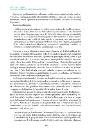 ABBOTT, PINO Y VILLAMÁN
POLICÍA PARA LA DEMOCRACIA: EL CASO DE CARABINEROS DE CHILE
190
Argumenta que las violaciones a los derechos humanos no podrían haberse desa-
rrollado de forma generalizada si los mandos estratégicos hubieran tomado medidas
destinadas a evitar y prevenir la concreción de las mismas, faltando a su posición
de garantes.
Asimismo, afirma que
si bien Amnistía Internacional no analiza en este informe las posibles responsa-
bilidades de otros actores más allá de Carabineros, considera que la falta de control
ejercida sobre Carabineros por parte del Poder Ejecutivo exige que sean también
deslindadas todas las responsabilidades políticas, administrativas o incluso penales
hasta el máximo nivel posible, de todas aquellas personas que en su posición de ga-
rantes conocían o debieron conocer, si hubieran obrado con diligencia, la magnitud
de las violaciones de derechos humanos, y que tenían la capacidad de evitarlas, y no
obstante, no lo hicieron (Amnistía Internacional, 2020: 108).
En cuanto al acceso a la justicia, dispone que «Carabineros de Chile debe, de for-
ma urgente, investigar internamente a todo el personal que pudiera ser sospechoso
de violaciones de derechos humanos, y garantizar que ningún oficial, sobre el que
pesan indicios de ello, permanezca en su puesto hasta que la investigación haya con-
cluido y haya descartado de buena fe tal responsabilidad» (Amnistía Internacional,
2020: 108). Además, señala que las autoridades chilenas y la Fiscalía Nacional deben
investigar las responsabilidades suscitadas dentro de la línea de mando de Carabine-
ros, y que el Poder Judicial debe procesar a todas las personas que pudieran ser res-
ponsables de estas vulneraciones, garantizando el acceso a la justicia de las víctimas y
sus familias, como también un debido proceso.
Finalmente, dadas las vulneraciones a los derechos humanos y a las normas inter-
nacionales sobre el uso de la fuerza, sumado a la naturaleza militar y estructura orgá-
nica de la institución, Amnistía recomienda el desarrollo de una reforma estructural
a Carabineros de Chile, para lo cual recomienda tener en consideración la propuesta
entregada por la Comisión de Seguridad del Senado a finales de 2019.
Es fundamental que esta reforma no sea solo una modernización de algunos as-
pectos de detalle, sino que implique una reforma profunda a nivel normativo y cul-
tural. Por un lado, se debe considerar el rol de Carabineros en una sociedad respe-
tuosa de los derechos humanos; por el otro, su estructura equivalente a una rama de
las Fuerzas Armadas y su relación con la comunidad y con el poder civil (Amnistía
Internacional, 2020: 108). Sumado a ello, señala directrices tanto funcionales como
sustantivas. Así, afirma que
durante el proceso de reforma de Carabineros, el Ejecutivo y el Legislativo deben
convocar a un amplio diálogo social que incluya de forma activa la participación de
la sociedad civil y de grupos históricamente discriminados como los pueblos indí-
genas, personas de la diversidad sexual y de géneros, personas migrantes, refugiadas
 