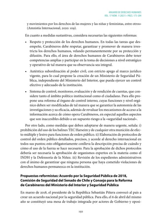 ANUARIO DE DERECHOS HUMANOS
vol. 17 núm. 1 (2021) • págs. 173-204
191
y movimientos por los derechos de las mujeres y las niñas y feministas, entre otros»
(Amnistía Internacional, 2020: 109).
En cuanto a medidas sustantivas, considera necesarias las siguientes reformas:
• Respeto y protección de los derechos humanos. En todas las tareas que des-
empeñe, Carabineros debe respetar, garantizar y promover de manera irres-
tricta los derechos humanos, velando permanentemente por su protección y
difusión. Para ello, el área de derechos humanos de Carabineros debe tener
competencias amplias y participar en la toma de decisiones a nivel estratégico
y operativo de tal manera que su observancia sea integral.
• Auténtica subordinación al poder civil, con estricto apego al marco jurídico
vigente, para lo cual propone la creación de un Ministerio de Seguridad Pú-
blica, independiente del Ministerio del Interior, que pueda ejercer un control
efectivo y adecuado de la institución.
• Sistema de control, monitoreo, evaluación y de rendición de cuentas, que con-
sidere tanto el ámbito político institucional como el ciudadano. Para ello pro-
pone una reforma al órgano de control interno, cuyas funciones y nivel orgá-
nico deben ser modificadas de tal manera que se garantice la autonomía de las
investigaciones y su eficacia, además de revaluar los mecanismos de acceso a la
información acerca de cómo opera Carabineros, en especial aquellos aspectos
que son inaccesibles debido a un supuesto riesgo a la «seguridad nacional».
Por otro lado, como medidas que deben adoptarse de manera urgente, señala: i)
prohibición del uso de los balines TEC Harseim y de cualquier otra munición de efec-
to múltiple y lesivo para funciones de orden público. ii) Elaboración de protocolos de
control del orden público detallados, precisos, y acorde al derecho internacional en
todos sus puntos; esto obligatoriamente conlleva la descripción precisa de cuándo y
cómo el uso de la fuerza se hace necesario. Para la aprobación de dichos protocolos
debería ser necesaria la aprobación de organismos expertos en la materia como el
INDH y la Defensoría de la Niñez. iii) Revisión de los expedientes administrativos
con el ánimo de garantizar que ninguna persona que haya cometido violaciones de
derechos humanos permanezca en la institución.
Propuestas reformistas: Acuerdo por la Seguridad Pública de 2018,
Comisión de Seguridad del Senado de Chile y Consejo para la Reforma
de Carabineros del Ministerio del Interior y Seguridad Pública
En marzo de 2018, el presidente de la República Sebastián Piñera convocó al país a
crear un acuerdo nacional por la seguridad pública. Para ello, el 6 de abril del mismo
año se constituyó una mesa de trabajo integrada por actores de Gobierno y oposi-
 