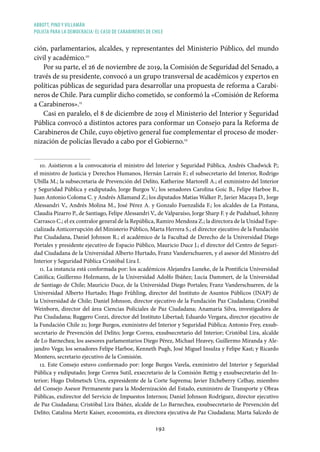 ABBOTT, PINO Y VILLAMÁN
POLICÍA PARA LA DEMOCRACIA: EL CASO DE CARABINEROS DE CHILE
192
ción, parlamentarios, alcaldes, y representantes del Ministerio Público, del mundo
civil y académico.10
Por su parte, el 26 de noviembre de 2019, la Comisión de Seguridad del Senado, a
través de su presidente, convocó a un grupo transversal de académicos y expertos en
políticas públicas de seguridad para desarrollar una propuesta de reforma a Carabi-
neros de Chile. Para cumplir dicho cometido, se conformó la «Comisión de Reforma
a Carabineros».11
Casi en paralelo, el 8 de diciembre de 2019 el Ministerio del Interior y Seguridad
Pública convocó a distintos actores para conformar un Consejo para la Reforma de
Carabineros de Chile, cuyo objetivo general fue complementar el proceso de moder-
nización de policías llevado a cabo por el Gobierno.12
10. Asistieron a la convocatoria el ministro del Interior y Seguridad Pública, Andrés Chadwick P.;
el ministro de Justicia y Derechos Humanos, Hernán Larraín F.; el subsecretario del Interior, Rodrigo
Ubilla M.; la subsecretaria de Prevención del Delito, Katherine Martorell A.; el exministro del Interior
y Seguridad Pública y exdiputado, Jorge Burgos V.; los senadores Carolina Goic B., Felipe Harboe B.,
Juan Antonio Coloma C. y Andrés Allamand Z.; los diputados Matías Walker P., Javier Macaya D., Jorge
Alessandri V., Andrés Molina M., José Pérez A. y Gonzalo Fuenzalida F.; los alcaldes de La Pintana,
Claudia Pizarro P., de Santiago, Felipe Alessandri V., de Valparaíso, Jorge Sharp F. y de Pudahuel, Johnny
Carrasco C.; el ex contralor general de la República, Ramiro Mendoza Z.; la directora de la Unidad Espe-
cializada Anticorrupción del Ministerio Público, Marta Herrera S.; el director ejecutivo de la Fundación
Paz Ciudadana, Daniel Johnson R.; el académico de la Facultad de Derecho de la Universidad Diego
Portales y presidente ejecutivo de Espacio Público, Mauricio Duce J.; el director del Centro de Seguri-
dad Ciudadana de la Universidad Alberto Hurtado, Franz Vanderschueren, y el asesor del Ministro del
Interior y Seguridad Pública Cristóbal Lira I.
11. La instancia está conformada por: los académicos Alejandra Luneke, de la Pontificia Universidad
Católica; Guillermo Holzmann, de la Universidad Adolfo Ibáñez; Lucía Dammert, de la Universidad
de Santiago de Chile; Mauricio Duce, de la Universidad Diego Portales; Franz Vanderschueren, de la
Universidad Alberto Hurtado; Hugo Frühling, director del Instituto de Asuntos Públicos (INAP) de
la Universidad de Chile; Daniel Johnson, director ejecutivo de la Fundación Paz Ciudadana; Cristóbal
Weinborn, director del área Ciencias Policiales de Paz Ciudadana; Anamaría Silva, investigadora de
Paz Ciudadana; Ruggero Cozzi, director del Instituto Libertad; Eduardo Vergara, director ejecutivo de
la Fundación Chile 21; Jorge Burgos, exministro del Interior y Seguridad Pública; Antonio Frey, exsub-
secretario de Prevención del Delito; Jorge Correa, exsubsecretario del Interior; Cristóbal Lira, alcalde
de Lo Barnechea; los asesores parlamentarios Diego Pérez, Michael Heavey, Guillermo Miranda y Ale-
jandro Vega; los senadores Felipe Harboe, Kenneth Pugh, José Miguel Insulza y Felipe Kast; y Ricardo
Montero, secretario ejecutivo de la Comisión.
12. Este Consejo estuvo conformado por: Jorge Burgos Varela, exministro del Interior y Seguridad
Pública y exdiputado; Jorge Correa Sutil, exsecretario de la Comisión Rettig y exsubsecretario del In-
terior; Hugo Dolmetsch Urra, expresidente de la Corte Suprema; Javier Etcheberry Celhay, miembro
del Consejo Asesor Permanente para la Modernización del Estado, exministro de Transporte y Obras
Públicas, exdirector del Servicio de Impuestos Internos; Daniel Johnson Rodríguez, director ejecutivo
de Paz Ciudadana; Cristóbal Lira Ibáñez, alcalde de Lo Barnechea, exsubsecretario de Prevención del
Delito; Catalina Mertz Kaiser, economista, ex directora ejecutiva de Paz Ciudadana; Marta Salcedo de
 