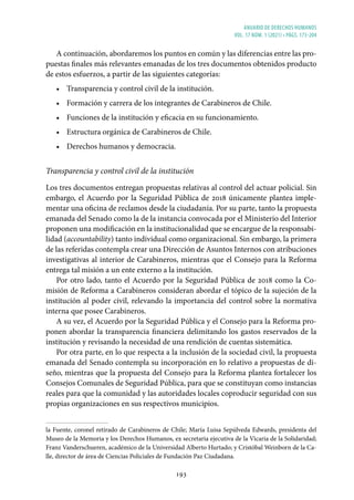 ANUARIO DE DERECHOS HUMANOS
vol. 17 núm. 1 (2021) • págs. 173-204
193
A continuación, abordaremos los puntos en común y las diferencias entre las pro-
puestas finales más relevantes emanadas de los tres documentos obtenidos producto
de estos esfuerzos, a partir de las siguientes categorías:
• Transparencia y control civil de la institución.
• Formación y carrera de los integrantes de Carabineros de Chile.
• Funciones de la institución y eficacia en su funcionamiento.
• Estructura orgánica de Carabineros de Chile.
• Derechos humanos y democracia.
Transparencia y control civil de la institución
Los tres documentos entregan propuestas relativas al control del actuar policial. Sin
embargo, el Acuerdo por la Seguridad Pública de 2018 únicamente plantea imple-
mentar una oficina de reclamos desde la ciudadanía. Por su parte, tanto la propuesta
emanada del Senado como la de la instancia convocada por el Ministerio del Interior
proponen una modificación en la institucionalidad que se encargue de la responsabi-
lidad (accountability) tanto individual como organizacional. Sin embargo, la primera
de las referidas contempla crear una Dirección de Asuntos Internos con atribuciones
investigativas al interior de Carabineros, mientras que el Consejo para la Reforma
entrega tal misión a un ente externo a la institución.
Por otro lado, tanto el Acuerdo por la Seguridad Pública de 2018 como la Co-
misión de Reforma a Carabineros consideran abordar el tópico de la sujeción de la
institución al poder civil, relevando la importancia del control sobre la normativa
interna que posee Carabineros.
A su vez, el Acuerdo por la Seguridad Pública y el Consejo para la Reforma pro-
ponen abordar la transparencia financiera delimitando los gastos reservados de la
institución y revisando la necesidad de una rendición de cuentas sistemática.
Por otra parte, en lo que respecta a la inclusión de la sociedad civil, la propuesta
emanada del Senado contempla su incorporación en lo relativo a propuestas de di-
seño, mientras que la propuesta del Consejo para la Reforma plantea fortalecer los
Consejos Comunales de Seguridad Pública, para que se constituyan como instancias
reales para que la comunidad y las autoridades locales coproducir seguridad con sus
propias organizaciones en sus respectivos municipios.
la Fuente, coronel retirado de Carabineros de Chile; María Luisa Sepúlveda Edwards, presidenta del
Museo de la Memoria y los Derechos Humanos, ex secretaria ejecutiva de la Vicaria de la Solidaridad;
Franz Vanderschueren, académico de la Universidad Alberto Hurtado; y Cristóbal Weinborn de la Ca-
lle, director de área de Ciencias Policiales de Fundación Paz Ciudadana.
 