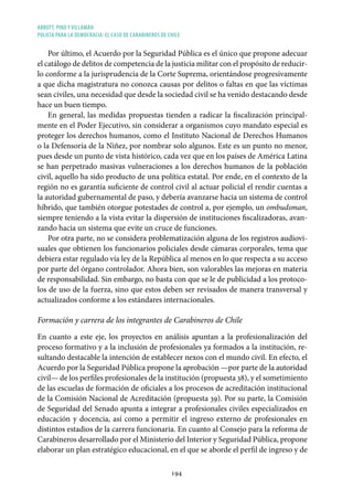ABBOTT, PINO Y VILLAMÁN
POLICÍA PARA LA DEMOCRACIA: EL CASO DE CARABINEROS DE CHILE
194
Por último, el Acuerdo por la Seguridad Pública es el único que propone adecuar
el catálogo de delitos de competencia de la justicia militar con el propósito de reducir-
lo conforme a la jurisprudencia de la Corte Suprema, orientándose progresivamente
a que dicha magistratura no conozca causas por delitos o faltas en que las víctimas
sean civiles, una necesidad que desde la sociedad civil se ha venido destacando desde
hace un buen tiempo.
En general, las medidas propuestas tienden a radicar la fiscalización principal-
mente en el Poder Ejecutivo, sin considerar a organismos cuyo mandato especial es
proteger los derechos humanos, como el Instituto Nacional de Derechos Humanos
o la Defensoría de la Niñez, por nombrar solo algunos. Este es un punto no menor,
pues desde un punto de vista histórico, cada vez que en los países de América Latina
se han perpetrado masivas vulneraciones a los derechos humanos de la población
civil, aquello ha sido producto de una política estatal. Por ende, en el contexto de la
región no es garantía suficiente de control civil al actuar policial el rendir cuentas a
la autoridad gubernamental de paso, y debería avanzarse hacia un sistema de control
híbrido, que también otorgue potestades de control a, por ejemplo, un ombudsman,
siempre teniendo a la vista evitar la dispersión de instituciones fiscalizadoras, avan-
zando hacia un sistema que evite un cruce de funciones.
Por otra parte, no se considera problematización alguna de los registros audiovi-
suales que obtienen los funcionarios policiales desde cámaras corporales, tema que
debiera estar regulado vía ley de la República al menos en lo que respecta a su acceso
por parte del órgano controlador. Ahora bien, son valorables las mejoras en materia
de responsabilidad. Sin embargo, no basta con que se le de publicidad a los protoco-
los de uso de la fuerza, sino que estos deben ser revisados de manera transversal y
actualizados conforme a los estándares internacionales.
Formación y carrera de los integrantes de Carabineros de Chile
En cuanto a este eje, los proyectos en análisis apuntan a la profesionalización del
proceso formativo y a la inclusión de profesionales ya formados a la institución, re-
sultando destacable la intención de establecer nexos con el mundo civil. En efecto, el
Acuerdo por la Seguridad Pública propone la aprobación —por parte de la autoridad
civil— de los perfiles profesionales de la institución (propuesta 38), y el sometimiento
de las escuelas de formación de oficiales a los procesos de acreditación institucional
de la Comisión Nacional de Acreditación (propuesta 39). Por su parte, la Comisión
de Seguridad del Senado apunta a integrar a profesionales civiles especializados en
educación y docencia, así como a permitir el ingreso externo de profesionales en
distintos estadios de la carrera funcionaria. En cuanto al Consejo para la reforma de
Carabineros desarrollado por el Ministerio del Interior y Seguridad Pública, propone
elaborar un plan estratégico educacional, en el que se aborde el perfil de ingreso y de
 