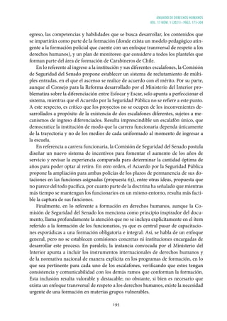 ANUARIO DE DERECHOS HUMANOS
vol. 17 núm. 1 (2021) • págs. 173-204
195
egreso, las competencias y habilidades que se busca desarrollar, los contenidos que
se impartirán como parte de la formación (donde exista un modelo pedagógico atin-
gente a la formación policial que cuente con un enfoque transversal de respeto a los
derechos humanos), y un plan de monitoreo que considere a todos los planteles que
forman parte del área de formación de Carabineros de Chile.
En lo referente al ingreso a la institución y sus diferentes escalafones, la Comisión
de Seguridad del Senado propone establecer un sistema de reclutamiento de múlti-
ples entradas, en el que el ascenso se realice de acuerdo con el mérito. Por su parte,
aunque el Consejo para la Reforma desarrollado por el Ministerio del Interior pro-
blematiza sobre la diferenciación entre Esfocar y Escar, solo apunta a perfeccionar el
sistema, mientras que el Acuerdo por la Seguridad Pública no se refiere a este punto.
A este respecto, es crítico que los proyectos no se ocupen de los inconvenientes de-
sarrollados a propósito de la existencia de dos escalafones diferentes, sujetos a me-
canismos de ingreso diferenciados. Resulta imprescindible un escalafón único, que
democratice la institución de modo que la carrera funcionaria dependa únicamente
de la trayectoria y no de los medios de cada uniformado al momento de ingresar a
la escuela.
En referencia a carrera funcionaria, la Comisión de Seguridad del Senado postula
diseñar un nuevo sistema de incentivos para fomentar el aumento de los años de
servicio y revisar la experiencia comparada para determinar la cantidad óptima de
años para poder optar al retiro. En otro orden, el Acuerdo por la Seguridad Pública
propone la ampliación para ambas policías de los plazos de permanencia de sus do-
taciones en las funciones asignadas (propuesta 63), entre otras ideas, propuesta que
no parece del todo pacífica, por cuanto parte de la doctrina ha señalado que mientras
más tiempo se mantengan los funcionarios en un mismo entorno, resulta más facti-
ble la captura de sus funciones.
Finalmente, en lo referente a formación en derechos humanos, aunque la Co-
misión de Seguridad del Senado los menciona como principio inspirador del docu-
mento, llama profundamente la atención que no se incluya explícitamente en el ítem
referido a la formación de los funcionarios, ya que es central pasar de capacitacio-
nes esporádicas a una formación obligatoria e integral. Así, se habla de un enfoque
general, pero no se establecen comisiones concretas ni instituciones encargadas de
desarrollar este proceso. En paralelo, la instancia convocada por el Ministerio del
Interior apunta a incluir los instrumentos internacionales de derechos humanos y
de la normativa nacional de manera explícita en los programas de formación, en lo
que sea pertinente para cada uno de los escalafones, verificando que estos tengan
consistencia y comunicabilidad con los demás ramos que conforman la formación.
Esta inclusión resulta valorable y destacable; no obstante, si bien es necesario que
exista un enfoque transversal de respeto a los derechos humanos, existe la necesidad
urgente de una formación en materias grupos vulnerables.
 