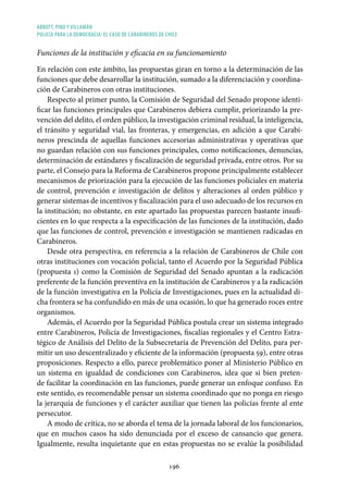 ABBOTT, PINO Y VILLAMÁN
POLICÍA PARA LA DEMOCRACIA: EL CASO DE CARABINEROS DE CHILE
196
Funciones de la institución y eficacia en su funcionamiento
En relación con este ámbito, las propuestas giran en torno a la determinación de las
funciones que debe desarrollar la institución, sumado a la diferenciación y coordina-
ción de Carabineros con otras instituciones.
Respecto al primer punto, la Comisión de Seguridad del Senado propone identi-
ficar las funciones principales que Carabineros debiera cumplir, priorizando la pre-
vención del delito, el orden público, la investigación criminal residual, la inteligencia,
el tránsito y seguridad vial, las fronteras, y emergencias, en adición a que Carabi-
neros prescinda de aquellas funciones accesorias administrativas y operativas que
no guardan relación con sus funciones principales, como notificaciones, denuncias,
determinación de estándares y fiscalización de seguridad privada, entre otros. Por su
parte, el Consejo para la Reforma de Carabineros propone principalmente establecer
mecanismos de priorización para la ejecución de las funciones policiales en materia
de control, prevención e investigación de delitos y alteraciones al orden público y
generar sistemas de incentivos y fiscalización para el uso adecuado de los recursos en
la institución; no obstante, en este apartado las propuestas parecen bastante insufi-
cientes en lo que respecta a la especificación de las funciones de la institución, dado
que las funciones de control, prevención e investigación se mantienen radicadas en
Carabineros.
Desde otra perspectiva, en referencia a la relación de Carabineros de Chile con
otras instituciones con vocación policial, tanto el Acuerdo por la Seguridad Pública
(propuesta 1) como la Comisión de Seguridad del Senado apuntan a la radicación
preferente de la función preventiva en la institución de Carabineros y a la radicación
de la función investigativa en la Policía de Investigaciones, pues en la actualidad di-
cha frontera se ha confundido en más de una ocasión, lo que ha generado roces entre
organismos.
Además, el Acuerdo por la Seguridad Pública postula crear un sistema integrado
entre Carabineros, Policía de Investigaciones, fiscalías regionales y el Centro Estra-
tégico de Análisis del Delito de la Subsecretaría de Prevención del Delito, para per-
mitir un uso descentralizado y eficiente de la información (propuesta 59), entre otras
proposiciones. Respecto a ello, parece problemático poner al Ministerio Público en
un sistema en igualdad de condiciones con Carabineros, idea que si bien preten-
de facilitar la coordinación en las funciones, puede generar un enfoque confuso. En
este sentido, es recomendable pensar un sistema coordinado que no ponga en riesgo
la jerarquía de funciones y el carácter auxiliar que tienen las policías frente al ente
persecutor.
A modo de crítica, no se aborda el tema de la jornada laboral de los funcionarios,
que en muchos casos ha sido denunciada por el exceso de cansancio que genera.
Igualmente, resulta inquietante que en estas propuestas no se evalúe la posibilidad
 