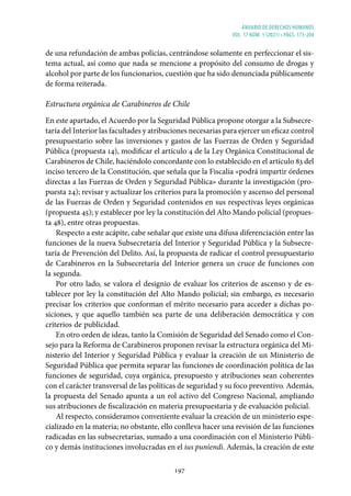 ANUARIO DE DERECHOS HUMANOS
vol. 17 núm. 1 (2021) • págs. 173-204
197
de una refundación de ambas policías, centrándose solamente en perfeccionar el sis-
tema actual, así como que nada se mencione a propósito del consumo de drogas y
alcohol por parte de los funcionarios, cuestión que ha sido denunciada públicamente
de forma reiterada.
Estructura orgánica de Carabineros de Chile
En este apartado, el Acuerdo por la Seguridad Pública propone otorgar a la Subsecre-
taría del Interior las facultades y atribuciones necesarias para ejercer un eficaz control
presupuestario sobre las inversiones y gastos de las Fuerzas de Orden y Seguridad
Pública (propuesta 14), modificar el artículo 4 de la Ley Orgánica Constitucional de
Carabineros de Chile, haciéndolo concordante con lo establecido en el artículo 83 del
inciso tercero de la Constitución, que señala que la Fiscalía «podrá impartir órdenes
directas a las Fuerzas de Orden y Seguridad Pública» durante la investigación (pro-
puesta 24); revisar y actualizar los criterios para la promoción y ascenso del personal
de las Fuerzas de Orden y Seguridad contenidos en sus respectivas leyes orgánicas
(propuesta 45); y establecer por ley la constitución del Alto Mando policial (propues-
ta 48), entre otras propuestas.
Respecto a este acápite, cabe señalar que existe una difusa diferenciación entre las
funciones de la nueva Subsecretaría del Interior y Seguridad Pública y la Subsecre-
taría de Prevención del Delito. Así, la propuesta de radicar el control presupuestario
de Carabineros en la Subsecretaría del Interior genera un cruce de funciones con
la segunda.
Por otro lado, se valora el designio de evaluar los criterios de ascenso y de es-
tablecer por ley la constitución del Alto Mando policial; sin embargo, es necesario
precisar los criterios que conforman el mérito necesario para acceder a dichas po-
siciones, y que aquello también sea parte de una deliberación democrática y con
criterios de publicidad.
En otro orden de ideas, tanto la Comisión de Seguridad del Senado como el Con-
sejo para la Reforma de Carabineros proponen revisar la estructura orgánica del Mi-
nisterio del Interior y Seguridad Pública y evaluar la creación de un Ministerio de
Seguridad Pública que permita separar las funciones de coordinación política de las
funciones de seguridad, cuya orgánica, presupuesto y atribuciones sean coherentes
con el carácter transversal de las políticas de seguridad y su foco preventivo. Además,
la propuesta del Senado apunta a un rol activo del Congreso Nacional, ampliando
sus atribuciones de fiscalización en materia presupuestaria y de evaluación policial.
Al respecto, consideramos conveniente evaluar la creación de un ministerio espe-
cializado en la materia; no obstante, ello conlleva hacer una revisión de las funciones
radicadas en las subsecretarías, sumado a una coordinación con el Ministerio Públi-
co y demás instituciones involucradas en el ius puniendi. Además, la creación de este
 
