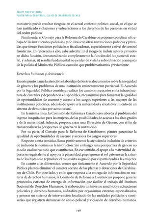 ABBOTT, PINO Y VILLAMÁN
POLICÍA PARA LA DEMOCRACIA: EL CASO DE CARABINEROS DE CHILE
198
ministerio puede resultar riesgosa en el actual contexto político-social, en el que se
han justificado violaciones y vulneraciones a los derechos de las personas en virtud
del orden público.
Finalmente, el Consejo para la Reforma de Carabineros propone coordinar el tra-
bajo de las instituciones policiales, y de estas con otras instituciones públicas y priva-
das que tienen funciones policiales o fiscalizadoras, especialmente a nivel de control
fronterizo. En referencia a ello, cabe advertir: i) el riesgo de incluir actores privados
en dicha función, desnaturalizando completamente la función del ius puniendi esta-
tal, y además, ii) resulta fundamental no perder de vista la subordinación jerárquica
de la policía al Ministerio Público, cuestión que problematizamos previamente.
Derechos humanos y democracia
En este punto llama la atención el abordaje de los tres documentos sobre la inequidad
de género y los problemas de una institución eminentemente patriarcal. El Acuerdo
por la Seguridad Pública considera realizar los cambios necesarios en la infraestruc-
tura de cuarteles y dependencias disponibles, mecanismos para fomentar la igualdad
de oportunidades de ascenso y acceso a los cargos superiores a las mujeres de las
instituciones policiales, además de apoyo a la maternidad y el establecimiento de un
sistema de denuncias por acoso sexual.
En la misma línea, la Comisión de Reforma a Carabineros aborda el problema del
ingreso inequitativo para las mujeres, de las posibilidades de acceso a los altos grados
y de la maternidad. Además, propone crear una Dirección de Género, con el fin de
transversalizar la perspectiva de género en la institución.
Por su parte, el Consejo para la Reforma de Carabineros plantea garantizar la
igualdad de oportunidades de ascenso y acceso a los cargos superiores.
Respecto a esta temática, llama positivamente la atención la inclusión de criterios
de inclusión femenina en la institución. Sin embargo, una perspectiva de género no
es solo cualitativa, sino que cuantitativa. En ese sentido, el apoyo a la maternidad de-
bería ser equivalente al apoyo a la paternidad, pues ignorar el rol paterno en la crian-
za de los hijos solo reproduce el rol sexista asignado por el patriarcado a las mujeres.
En cuanto a las diferencias, vemos que únicamente el Acuerdo por la Seguridad
Pública plantea eliminar el carácter secreto de las plantas y dotaciones de Carabine-
ros de Chile. Por otro lado, y en lo que respecta a la entrega de información en ma-
teria de derechos humanos, la Comisión de Reforma a Carabineros propone generar
protocolos estrictos de entrega de información que facilite el trabajo del Instituto
Nacional de Derechos Humanos, la elaboración un informe anual sobre actuaciones
policiales y derechos humanos, auditables por organismos externos especializados,
y generar un sistema de intervención focalizado de las unidades policiales y comi-
sarías que registren denuncias de abuso policial y violación de derechos humanos.
 