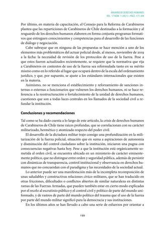 ANUARIO DE DERECHOS HUMANOS
vol. 17 núm. 1 (2021) • págs. 173-204
199
Por último, en materia de capacitación, el Consejo para la Reforma de Carabineros
plantea que las reparticiones de Carabineros de Chile destinadas a la formación y al
resguardo de los derechos humanos elaboren en forma conjunta programas formati-
vos que entreguen conocimientos y competencias para el desarrollo de las funciones
de diálogo y negociación.
Cabe subrayar que en ninguna de las propuestas se hace mención a uno de los
elementos más problemáticos del actuar policial desde, al menos, noviembre de 2019
a la fecha: la necesidad de revisión de los protocolos de uso de la fuerza. Pese a
que estos fueron actualizados recientemente, se requiere que la normativa que rija
a Carabineros en contextos de uso de la fuerza sea reformulada tanto en su mérito
mismo como en lo referido al lugar que ocupará dentro de la escala del ordenamiento
jurídico, y que, por supuesto, se ajuste a los estándares internacionales que existen
en la materia.
Asimismo, no se menciona el establecimiento y reforzamiento de sanciones in-
ternas o externas a funcionarios que vulneren los derechos humanos, ni se hace re-
ferencia a la reestructuración o fortalecimiento de la unidad de derechos humanos,
cuestiones que son a todas luces centrales en los llamados de la sociedad civil a re-
fundar la institución.
Conclusiones y recomendaciones
Tal como se ha dado cuenta a lo largo de este artículo, la crisis de derechos humanos
de Carabineros de Chile tiene raíces profundas, que se correlacionan con su carácter
militarizado, hermético y atomizado respecto del poder civil.
El desarrollo de la dictadura militar trajo consigo una profundización en la mili-
tarización de la fuerza policial, situación que en suma a aspiraciones de autonomía
y disminución del control ciudadano sobre la institución, iniciaron una pugna con
consecuencias negativas hasta hoy. Pese a que la institución está orgánicamente so-
metida al orden civil, se encuentra ubicada en un ministerio de carácter eminente-
mente político, que no distingue entre orden y seguridad pública, además de persistir
con dinámicas de transparencia, control institucional y observancia en derechos hu-
manos que no concuerdan con el paradigma y las necesidades de la sociedad actual.
Lo anterior puede ser una manifestación más de la incompleta recomposición de
unas saludables y constructivas relaciones cívico-militares, que se han traducido en
otras fricciones, dificultades o conflictos abiertos de similar naturaleza en distintas
ramas de las Fuerzas Armadas, que pueden también estar en cierto modo explicadas
por el recelo al escrutinio público y el control civil y político de parte del mundo uni-
formado, y de rastros de parte del mundo político del trauma que el uso de la fuerza
por parte del mundo militar significó para la democracia y sus instituciones.
En los últimos años se han llevado a cabo una serie de esfuerzos por orientar a
 