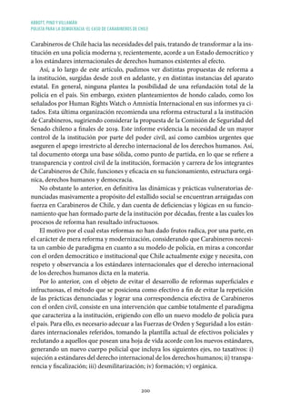 ABBOTT, PINO Y VILLAMÁN
POLICÍA PARA LA DEMOCRACIA: EL CASO DE CARABINEROS DE CHILE
200
Carabineros de Chile hacia las necesidades del país, tratando de transformar a la ins-
titución en una policía moderna y, recientemente, acorde a un Estado democrático y
a los estándares internacionales de derechos humanos existentes al efecto.
Así, a lo largo de este artículo, pudimos ver distintas propuestas de reforma a
la institución, surgidas desde 2018 en adelante, y en distintas instancias del aparato
estatal. En general, ninguna plantea la posibilidad de una refundación total de la
policía en el país. Sin embargo, existen planteamientos de hondo calado, como los
señalados por Human Rights Watch o Amnistía Internacional en sus informes ya ci-
tados. Esta última organización recomienda una reforma estructural a la institución
de Carabineros, sugiriendo considerar la propuesta de la Comisión de Seguridad del
Senado chileno a finales de 2019. Este informe evidencia la necesidad de un mayor
control de la institución por parte del poder civil, así como cambios urgentes que
aseguren el apego irrestricto al derecho internacional de los derechos humanos. Así,
tal documento otorga una base sólida, como punto de partida, en lo que se refiere a
transparencia y control civil de la institución, formación y carrera de los integrantes
de Carabineros de Chile, funciones y eficacia en su funcionamiento, estructura orgá-
nica, derechos humanos y democracia.
No obstante lo anterior, en definitiva las dinámicas y prácticas vulneratorias de-
nunciadas masivamente a propósito del estallido social se encuentran arraigadas con
fuerza en Carabineros de Chile, y dan cuenta de deficiencias y lógicas en su funcio-
namiento que han formado parte de la institución por décadas, frente a las cuales los
procesos de reforma han resultado infructuosos.
El motivo por el cual estas reformas no han dado frutos radica, por una parte, en
el carácter de mera reforma y modernización, considerando que Carabineros necesi-
ta un cambio de paradigma en cuanto a su modelo de policía, en miras a concordar
con el orden democrático e institucional que Chile actualmente exige y necesita, con
respeto y observancia a los estándares internacionales que el derecho internacional
de los derechos humanos dicta en la materia.
Por lo anterior, con el objeto de evitar el desarrollo de reformas superficiales e
infructuosas, el método que se posiciona como efectivo a fin de evitar la repetición
de las prácticas denunciadas y lograr una correspondencia efectiva de Carabineros
con el orden civil, consiste en una intervención que cambie totalmente el paradigma
que caracteriza a la institución, erigiendo con ello un nuevo modelo de policía para
el país. Para ello, es necesario adecuar a las Fuerzas de Orden y Seguridad a los están-
dares internacionales referidos, tomando la plantilla actual de efectivos policiales y
reclutando a aquellos que posean una hoja de vida acorde con los nuevos estándares,
generando un nuevo cuerpo policial que incluya los siguientes ejes, no taxativos: i)
sujeción a estándares del derecho internacional de los derechos humanos; ii) transpa-
rencia y fiscalización; iii) desmilitarización; iv) formación; v) orgánica.
 