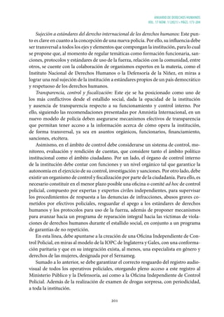 ANUARIO DE DERECHOS HUMANOS
vol. 17 núm. 1 (2021) • págs. 173-204
201
Sujeción a estándares del derecho internacional de los derechos humanos: Este pun-
to es clave en cuanto a la concepción de una nueva policía. Por ello, su influencia debe
ser transversal a todos los ejes y elementos que compongan la institución, para lo cual
se propone que, al momento de regular temáticas como formación funcionaria, san-
ciones, protocolos y estándares de uso de la fuerza, relación con la comunidad, entre
otros, se cuente con la colaboración de organismos expertos en la materia, como el
Instituto Nacional de Derechos Humanos o la Defensoría de la Niñez, en miras a
lograr una real sujeción de la institución a estándares propios de un país democrático
y respetuoso de los derechos humanos.
Transparencia, control y fiscalización: Este eje se ha posicionado como uno de
los más conflictivos desde el estallido social, dada la opacidad de la institución
y ausencia de transparencia respecto a su funcionamiento y control interno. Por
ello, siguiendo las recomendaciones presentadas por Amnistía Internacional, en un
nuevo modelo de policía deben asegurarse mecanismos efectivos de transparencia
que permitan tener acceso a la información acerca de cómo opera la institución,
de forma transversal, ya sea en asuntos orgánicos, funcionarios, financiamiento,
sanciones, etcétera.
Asimismo, en el ámbito de control debe considerarse un sistema de control, mo-
nitoreo, evaluación y rendición de cuentas, que considere tanto el ámbito político
institucional como el ámbito ciudadano. Por un lado, el órgano de control interno
de la institución debe contar con funciones y un nivel orgánico tal que garantice la
autonomía en el ejercicio de su control, investigación y sanciones. Por otro lado, debe
existir un organismo de control y fiscalización por parte de la ciudadanía. Para ello, es
necesario constituir en el menor plazo posible una oficina o comité ad hoc de control
policial, compuesto por expertas y expertos civiles independientes, para supervisar
los procedimientos de respuesta a las denuncias de infracciones, abusos graves co-
metidos por efectivos policiales, resguardar el apego a los estándares de derechos
humanos y los protocolos para uso de la fuerza, además de proponer mecanismos
para avanzar hacia un programa de reparación integral hacia las víctimas de viola-
ciones de derechos humanos durante el estallido social, en conjunto a un programa
de garantías de no repetición.
En esta línea, debe apuntarse a la creación de una Oficina Independiente de Con-
trol Policial, en miras al modelo de la IOPC de Inglaterra y Gales, con una conforma-
ción paritaria y que en su integración exista, al menos, una especialista en género y
derechos de las mujeres, designada por el Sernameg.
Sumado a lo anterior, se debe garantizar el correcto resguardo del registro audio-
visual de todos los operativos policiales, otorgando pleno acceso a este registro al
Ministerio Público y la Defensoría, así como a la Oficina Independiente de Control
Policial. Además de la realización de examen de drogas sorpresa, con periodicidad,
a toda la institución.
 