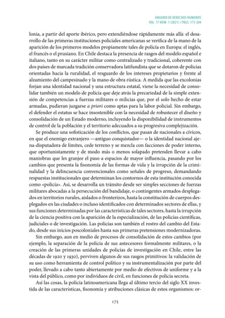 ANUARIO DE DERECHOS HUMANOS
vol. 17 núm. 1 (2021) • págs. 173-204
175
lonia, a partir del aporte ibérico, pero extendiéndose rápidamente más allá: el desa-
rrollo de las primeras instituciones policiales americanas se verifica de la mano de la
aparición de los primeros modelos propiamente tales de policía en Europa: el inglés,
el francés o el prusiano. En Chile destaca la presencia de rasgos del modelo español e
italiano, tanto en su carácter militar como centralizado y tradicional, coherente con
dos países de marcada tradición conservadora latifundista que se dotaron de policías
orientadas hacia la ruralidad, el resguardo de los intereses propietarios y frente al
alzamiento del campesinado y la mano de obra rústica. A medida que las excolonias
forjan una identidad nacional y una estructura estatal, viene la necesidad de conso-
lidar también un modelo de policía que deje atrás la precariedad de la simple exten-
sión de competencias a fuerzas militares o milicias que, por el solo hecho de estar
armadas, pudieran juzgarse a priori como aptas para la labor policial. Sin embargo,
el defender el estatus se hace insostenible con la necesidad de robustecer el diseño y
consolidación de un Estado moderno, incluyendo la disponibilidad de instrumentos
de control de la población y el territorio adecuados a su progresiva complejización.
Se produce una sofisticación de los conflictos, que pasan de nacionales a cívicos,
en que el enemigo extranjero —antiguo conquistador— o la identidad nacional aje-
na-disputadora de límites, cede terreno y se mezcla con facciones de poder interno,
que oportunistamente y de modo más o menos solapado pretenden llevar a cabo
maniobras que les granjee el paso a espacios de mayor influencia, pasando por los
cambios que presenta la fisonomía de las formas de vida y la irrupción de la crimi-
nalidad y la delincuencia convencionales como señales de progreso, demandando
respuestas institucionales que determinan los contornos de esta institución conocida
como «policía». Así, se desarrolla un tránsito desde ser simples secciones de fuerzas
militares abocadas a la persecución del bandidaje, o contingentes armados desplega-
dos en territorios rurales, aislados o fronterizos, hasta la constitución de cuerpos des-
plegados en las ciudades o incluso identificados con determinados sectores de ellas, y
sus funciones determinadas por las características de tales sectores, hasta la irrupción
de la ciencia positiva con la aparición de la especialización, de las policías científicas,
judiciales o de investigación. Las policías son también el rostro del cambio del Esta-
do, desde sus inicios poscoloniales hasta sus primeras pretensiones modernizadoras.
Sin embargo, aun en medio de procesos de consolidación de estos cambios (por
ejemplo, la separación de la policía de sus antecesores formalmente militares, o la
creación de las primeras unidades de policías de investigación en Chile, entre las
décadas de 1920 y 1930), perviven algunos de sus rasgos primitivos: la validación de
su uso como herramienta de control político y su instrumentalización por parte del
poder, llevado a cabo tanto abiertamente por medio de efectivos de uniforme y a la
vista del público, como por individuos de civil, en funciones de policía secreta.
Así las cosas, la policía latinoamericana llega al último tercio del siglo XX inves-
tida de las características, fisonomía y atribuciones clásicas de estos organismos: or-
 
