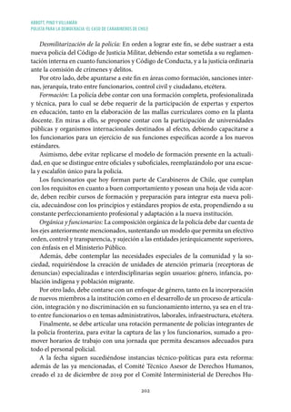 ABBOTT, PINO Y VILLAMÁN
POLICÍA PARA LA DEMOCRACIA: EL CASO DE CARABINEROS DE CHILE
202
Desmilitarización de la policía: En orden a lograr este fin, se debe sustraer a esta
nueva policía del Código de Justicia Militar, debiendo estar sometida a su reglamen-
tación interna en cuanto funcionarios y Código de Conducta, y a la justicia ordinaria
ante la comisión de crímenes y delitos.
Por otro lado, debe apuntarse a este fin en áreas como formación, sanciones inter-
nas, jerarquía, trato entre funcionarios, control civil y ciudadano, etcétera.
Formación: La policía debe contar con una formación completa, profesionalizada
y técnica, para lo cual se debe requerir de la participación de expertas y expertos
en educación, tanto en la elaboración de las mallas curriculares como en la planta
docente. En miras a ello, se propone contar con la participación de universidades
públicas y organismos internacionales destinados al efecto, debiendo capacitarse a
los funcionarios para un ejercicio de sus funciones específicas acorde a los nuevos
estándares.
Asimismo, debe evitar replicarse el modelo de formación presente en la actuali-
dad, en que se distingue entre oficiales y suboficiales, reemplazándolo por una escue-
la y escalafón único para la policía.
Los funcionarios que hoy forman parte de Carabineros de Chile, que cumplan
con los requisitos en cuanto a buen comportamiento y posean una hoja de vida acor-
de, deben recibir cursos de formación y preparación para integrar esta nueva poli-
cía, adecuándose con los principios y estándares propios de esta, propendiendo a su
constante perfeccionamiento profesional y adaptación a la nueva institución.
Orgánica y funcionarios: La composición orgánica de la policía debe dar cuenta de
los ejes anteriormente mencionados, sustentando un modelo que permita un efectivo
orden, control y transparencia, y sujeción a las entidades jerárquicamente superiores,
con énfasis en el Ministerio Público.
Además, debe contemplar las necesidades especiales de la comunidad y la so-
ciedad, requiriéndose la creación de unidades de atención primaria (receptoras de
denuncias) especializadas e interdisciplinarias según usuarios: género, infancia, po-
blación indígena y población migrante.
Por otro lado, debe contarse con un enfoque de género, tanto en la incorporación
de nuevos miembros a la institución como en el desarrollo de un proceso de articula-
ción, integración y no discriminación en su funcionamiento interno, ya sea en el tra-
to entre funcionarios o en temas administrativos, laborales, infraestructura, etcétera.
Finalmente, se debe articular una rotación permanente de policías integrantes de
la policía fronteriza, para evitar la captura de las y los funcionarios, sumado a pro-
mover horarios de trabajo con una jornada que permita descansos adecuados para
todo el personal policial.
A la fecha siguen sucediéndose instancias técnico-políticas para esta reforma:
además de las ya mencionadas, el Comité Técnico Asesor de Derechos Humanos,
creado el 22 de diciembre de 2019 por el Comité Interministerial de Derechos Hu-
 