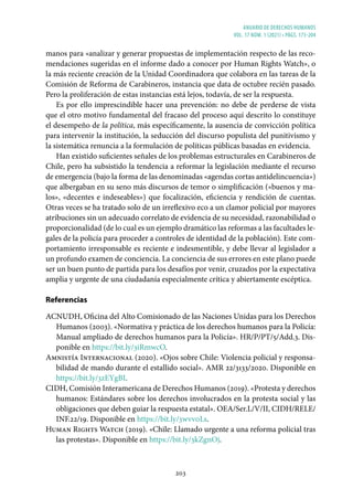 ANUARIO DE DERECHOS HUMANOS
vol. 17 núm. 1 (2021) • págs. 173-204
203
manos para «analizar y generar propuestas de implementación respecto de las reco-
mendaciones sugeridas en el informe dado a conocer por Human Rights Watch», o
la más reciente creación de la Unidad Coordinadora que colabora en las tareas de la
Comisión de Reforma de Carabineros, instancia que data de octubre recién pasado.
Pero la proliferación de estas instancias está lejos, todavía, de ser la respuesta.
Es por ello imprescindible hacer una prevención: no debe de perderse de vista
que el otro motivo fundamental del fracaso del proceso aquí descrito lo constituye
el desempeño de la política, más específicamente, la ausencia de convicción política
para intervenir la institución, la seducción del discurso populista del punitivismo y
la sistemática renuncia a la formulación de políticas públicas basadas en evidencia.
Han existido suficientes señales de los problemas estructurales en Carabineros de
Chile, pero ha subsistido la tendencia a reformar la legislación mediante el recurso
de emergencia (bajo la forma de las denominadas «agendas cortas antidelincuencia»)
que albergaban en su seno más discursos de temor o simplificación («buenos y ma-
los», «decentes e indeseables») que focalización, eficiencia y rendición de cuentas.
Otras veces se ha tratado solo de un irreflexivo eco a un clamor policial por mayores
atribuciones sin un adecuado correlato de evidencia de su necesidad, razonabilidad o
proporcionalidad (de lo cual es un ejemplo dramático las reformas a las facultades le-
gales de la policía para proceder a controles de identidad de la población). Este com-
portamiento irresponsable es reciente e indesmentible, y debe llevar al legislador a
un profundo examen de conciencia. La conciencia de sus errores en este plano puede
ser un buen punto de partida para los desafíos por venir, cruzados por la expectativa
amplia y urgente de una ciudadanía especialmente crítica y abiertamente escéptica.
Referencias
ACNUDH, Oficina del Alto Comisionado de las Naciones Unidas para los Derechos
Humanos (2003). «Normativa y práctica de los derechos humanos para la Policía:
Manual ampliado de derechos humanos para la Policía». HR/P/PT/5/Add.3. Dis-
ponible en https://bit.ly/3iRmwcO.
Amnistía Internacional (2020). «Ojos sobre Chile: Violencia policial y responsa-
bilidad de mando durante el estallido social». AMR 22/3133/2020. Disponible en
https://bit.ly/3zEYgBI.
CIDH, Comisión Interamericana de Derechos Humanos (2019). «Protesta y derechos
humanos: Estándares sobre los derechos involucrados en la protesta social y las
obligaciones que deben guiar la respuesta estatal». OEA/Ser.L/V/II, CIDH/RELE/
INF.22/19. Disponible en https://bit.ly/3wvv0Ls.
Human Rights Watch (2019). «Chile: Llamado urgente a una reforma policial tras
las protestas». Disponible en https://bit.ly/3kZgnOj.
 