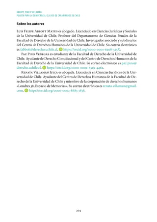 ABBOTT, PINO Y VILLAMÁN
POLICÍA PARA LA DEMOCRACIA: EL CASO DE CARABINEROS DE CHILE
204
Sobre los autores
Luis Felipe Abbott Matus es abogado. Licenciado en Ciencias Jurídicas y Sociales
de la Universidad de Chile. Profesor del Departamento de Ciencias Penales de la
Facultad de Derecho de la Universidad de Chile. Investigador asociado y subdirector
del Centro de Derechos Humanos de la Universidad de Chile. Su correo electrónico
es fabbott@derecho.uchile.cl. https://orcid.org/0000-0001-6208-325X.
Paz Pino Venegas es estudiante de la Facultad de Derecho de la Universidad de
Chile. Ayudante de Derecho Constitucional y del Centro de Derechos Humanos de la
Facultad de Derecho de la Universidad de Chile. Su correo electrónico es paz.pino@
derecho.uchile.cl. https://orcid.org/0000-0002-6519-4462.
Renata Villamán Juica es abogada. Licenciada en Ciencias Jurídicas de la Uni-
versidad de Chile. Ayudante del Centro de Derechos Humanos de la Facultad de De-
recho de la Universidad de Chile y miembro de la corporación de derechos humanos
«Londres 38, Espacio de Memorias». Su correo electrónico es renata.villaman@gmail.
com. https://orcid.org/0000-0002-8683-1838.
 