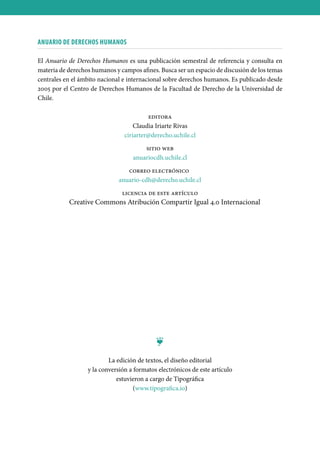 ANUARIO DE DERECHOS HUMANOS
El Anuario de Derechos Humanos es una publicación semestral de referencia y consulta en
materia de derechos humanos y campos afines. Busca ser un espacio de discusión de los temas
centrales en el ámbito nacional e internacional sobre derechos humanos. Es publicado desde
2005 por el Centro de Derechos Humanos de la Facultad de Derecho de la Universidad de
Chile.
editora
Claudia Iriarte Rivas
ciriarter@derecho.uchile.cl
sitio web
anuariocdh.uchile.cl
correo electrónico
anuario-cdh@derecho.uchile.cl
licencia de este artículo
Creative Commons Atribución Compartir Igual 4.0 Internacional
❦
La edición de textos, el diseño editorial
y la conversión a formatos electrónicos de este artículo
estuvieron a cargo de Tipográfica
(www.tipografica.io)
 