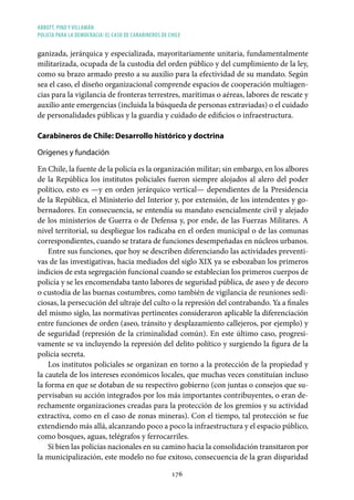 ABBOTT, PINO Y VILLAMÁN
POLICÍA PARA LA DEMOCRACIA: EL CASO DE CARABINEROS DE CHILE
176
ganizada, jerárquica y especializada, mayoritariamente unitaria, fundamentalmente
militarizada, ocupada de la custodia del orden público y del cumplimiento de la ley,
como su brazo armado presto a su auxilio para la efectividad de su mandato. Según
sea el caso, el diseño organizacional comprende espacios de cooperación multiagen-
cias para la vigilancia de fronteras terrestres, marítimas o aéreas, labores de rescate y
auxilio ante emergencias (incluida la búsqueda de personas extraviadas) o el cuidado
de personalidades públicas y la guardia y cuidado de edificios o infraestructura.
Carabineros de Chile: Desarrollo histórico y doctrina
Orígenes y fundación
En Chile, la fuente de la policía es la organización militar; sin embargo, en los albores
de la República los institutos policiales fueron siempre alojados al alero del poder
político, esto es —y en orden jerárquico vertical— dependientes de la Presidencia
de la República, el Ministerio del Interior y, por extensión, de los intendentes y go-
bernadores. En consecuencia, se entendía su mandato esencialmente civil y alejado
de los ministerios de Guerra o de Defensa y, por ende, de las Fuerzas Militares. A
nivel territorial, su despliegue los radicaba en el orden municipal o de las comunas
correspondientes, cuando se tratara de funciones desempeñadas en núcleos urbanos.
Entre sus funciones, que hoy se describen diferenciando las actividades preventi-
vas de las investigativas, hacia mediados del siglo XIX ya se esbozaban los primeros
indicios de esta segregación funcional cuando se establecían los primeros cuerpos de
policía y se les encomendaba tanto labores de seguridad pública, de aseo y de decoro
o custodia de las buenas costumbres, como también de vigilancia de reuniones sedi-
ciosas, la persecución del ultraje del culto o la represión del contrabando. Ya a finales
del mismo siglo, las normativas pertinentes consideraron aplicable la diferenciación
entre funciones de orden (aseo, tránsito y desplazamiento callejeros, por ejemplo) y
de seguridad (represión de la criminalidad común). En este último caso, progresi-
vamente se va incluyendo la represión del delito político y surgiendo la figura de la
policía secreta.
Los institutos policiales se organizan en torno a la protección de la propiedad y
la cautela de los intereses económicos locales, que muchas veces constituían incluso
la forma en que se dotaban de su respectivo gobierno (con juntas o consejos que su-
pervisaban su acción integrados por los más importantes contribuyentes, o eran de-
rechamente organizaciones creadas para la protección de los gremios y su actividad
extractiva, como en el caso de zonas mineras). Con el tiempo, tal protección se fue
extendiendo más allá, alcanzando poco a poco la infraestructura y el espacio público,
como bosques, aguas, telégrafos y ferrocarriles.
Si bien las policías nacionales en su camino hacia la consolidación transitaron por
la municipalización, este modelo no fue exitoso, consecuencia de la gran disparidad
 