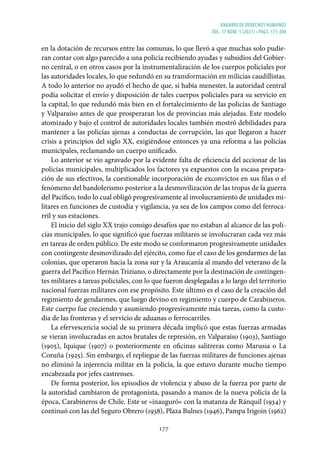 ANUARIO DE DERECHOS HUMANOS
vol. 17 núm. 1 (2021) • págs. 173-204
177
en la dotación de recursos entre las comunas, lo que llevó a que muchas solo pudie-
ran contar con algo parecido a una policía recibiendo ayudas y subsidios del Gobier-
no central, o en otros casos por la instrumentalización de los cuerpos policiales por
las autoridades locales, lo que redundó en su transformación en milicias caudillistas.
A todo lo anterior no ayudó el hecho de que, si había menester, la autoridad central
podía solicitar el envío y disposición de tales cuerpos policiales para su servicio en
la capital, lo que redundó más bien en el fortalecimiento de las policías de Santiago
y Valparaíso antes de que prosperaran los de provincias más alejadas. Este modelo
atomizado y bajo el control de autoridades locales también mostró debilidades para
mantener a las policías ajenas a conductas de corrupción, las que llegaron a hacer
crisis a principios del siglo XX, exigiéndose entonces ya una reforma a las policías
municipales, reclamando un cuerpo unificado.
Lo anterior se vio agravado por la evidente falta de eficiencia del accionar de las
policías municipales, multiplicados los factores ya expuestos con la escasa prepara-
ción de sus efectivos, la cuestionable incorporación de exconvictos en sus filas o el
fenómeno del bandolerismo posterior a la desmovilización de las tropas de la guerra
del Pacífico, todo lo cual obligó progresivamente al involucramiento de unidades mi-
litares en funciones de custodia y vigilancia, ya sea de los campos como del ferroca-
rril y sus estaciones.
El inicio del siglo XX trajo consigo desafíos que no estaban al alcance de las poli-
cías municipales, lo que significó que fuerzas militares se involucraran cada vez más
en tareas de orden público. De este modo se conformaron progresivamente unidades
con contingente desmovilizado del ejército, como fue el caso de los gendarmes de las
colonias, que operaron hacia la zona sur y la Araucanía al mando del veterano de la
guerra del Pacífico Hernán Triziano, o directamente por la destinación de contingen-
tes militares a tareas policiales, con lo que fueron desplegadas a lo largo del territorio
nacional fuerzas militares con ese propósito. Este último es el caso de la creación del
regimiento de gendarmes, que luego devino en regimiento y cuerpo de Carabineros.
Este cuerpo fue creciendo y asumiendo progresivamente más tareas, como la custo-
dia de las fronteras y el servicio de aduanas o ferrocarriles.
La efervescencia social de su primera década implicó que estas fuerzas armadas
se vieran involucradas en actos brutales de represión, en Valparaíso (1903), Santiago
(1905), Iquique (1907) o posteriormente en oficinas salitreras como Marusia o La
Coruña (1925). Sin embargo, el repliegue de las fuerzas militares de funciones ajenas
no eliminó la injerencia militar en la policía, la que estuvo durante mucho tiempo
encabezada por jefes castrenses.
De forma posterior, los episodios de violencia y abuso de la fuerza por parte de
la autoridad cambiaron de protagonista, pasando a manos de la nueva policía de la
época, Carabineros de Chile. Este se «inauguró» con la matanza de Ránquil (1934) y
continuó con las del Seguro Obrero (1938), Plaza Bulnes (1946), Pampa Irigoin (1962)
 