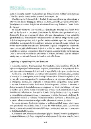 ABBOTT, PINO Y VILLAMÁN
POLICÍA PARA LA DEMOCRACIA: EL CASO DE CARABINEROS DE CHILE
178
hasta el año 1973, cuando en el contexto ya de la dictadura militar, Carabineros de
Chile lleva a cabo en septiembre mismo la masacre de Laja.
Carabineros de Chile nació el 27 de abril de 1927, completamente tributario de la
intervención militar de 1924 que derrocó a Arturo Alessandri, y bajo la directa mira-
da del entonces coronel de Ejército, ministro del Interior y de Guerra Carlos Ibáñez
del Campo.
Su carácter militar no solo vendría dado por el hecho de surgir de la fusión de las
policías fiscales con el cuerpo de Carabineros del Ejército, sino que derivada de la
disposición de su ley orgánica del mismo año, que establecía que si bien su tuición
quedaba radicada principalmente en el Ministerio del Interior, este podía trasladarla
al de Guerra para que esta policía quedara a disposición de aquel, así como de la po-
sibilidad de incorporar efectivos militares activos a las filas del cuerpo policial para
prestar excepcionalmente servicios; por último, se puede consignar que se extendía
a este cuerpo policial el fuero de la justicia militar en todos sus órdenes. Este ras-
go distintivo también se manifestó doctrinariamente, compartiendo Carabineros de
Chile la influencia prusiana que caracterizó al Ejército, influencia que fue a medias
morigerada por cierta influencia del modelo policial italiano.
La policía y la represión política en dictadura
El extendido escenario de dictaduras en América Latina hacia las últimas décadas del
siglo reconfiguró profundamente este esquema, insertando en lo más profundo de las
policías un elemento nuevo: la doctrina de la seguridad interior y su enemigo interno.
Conforme a esta doctrina, las policías, conjuntamente con las Fuerzas Armadas,
se sumaron a la estrategia de persecución y exterminio de la disidencia política, para
lo cual adecuaron su organización conforme al nuevo rol impuesto: el desarrollo de
la inteligencia política, que implicaba el fortalecimiento del perfil de policía políti-
ca secreta, la sistematización de técnicas de interrogatorio (incluida la tortura), el
distanciamiento de la ciudadanía, un retroceso de los límites del diálogo civil hasta
la frontera de la simple fuerza de la autoridad armada y del amedrentamiento, y el
abandono de toda doctrina de sujeción al poder civil y al imperio de la ley. Con ello
se consolidaba un instrumento de represión que resultaba funcional a la lógica del
allanamiento masivo, la violencia contra la libertad de expresión, la detención ilegal,
la tortura, el asesinato selectivo, el genocidio y la desaparición de personas.
La escasa respuesta de otros sectores de la institucionalidad, menos intervenidos
pero igualmente obsecuentes, como es el caso del Poder Judicial, llevó a las policías a
fortalecer sus sentimientos de impunidad, lo que constituyó la base para el incremen-
to de la brutalidad temeraria.
Carabineros de Chile se suma a la conjura golpista de 1973, cuestión que le granjea
el acceso al Gobierno de facto, integrándose a la Junta de Gobierno al lado del Ejérci-
 