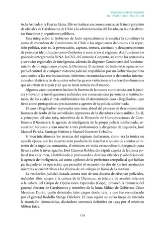 ANUARIO DE DERECHOS HUMANOS
vol. 17 núm. 1 (2021) • págs. 173-204
179
to, la Armada y la Fuerza Aérea. Ello se traduce, en consecuencia, en la incorporación
de oficiales de Carabineros de Chile a la administración del Estado, en las más diver-
sas funciones y organismos públicos.
Una integración al Gobierno de facto especialmente dramática la constituye la
suma de miembros de Carabineros de Chile a los organismos dedicados a la repre-
sión política, esto es, la persecución, captura, tortura, asesinato y desaparecimiento
de personas identificadas como disidentes o contrarios al régimen. Así, funcionarios
policiales integraron la DINA, la CNI, el Comando Conjunto, así como los comandos
y servicios regionales de inteligencia, además de disponer Carabineros del funciona-
miento de un organismo propio, la Dicomcar. El accionar de todas estas agencias su-
peró el control de cualquier instancia judicial, respaldadas por un Gobierno que hizo
caso omiso a las recriminaciones, informes, recomendaciones o demandas interna-
cionales relativas a las denuncias sobre las graves violaciones a los derechos humanos
que ocurrían en el país y de que se tenía noticia en el mundo.
Algunos casos superaron incluso la barrera de la oscura connivencia con la justi-
cia y llevaron a investigaciones judiciales con consecuencias personales e institucio-
nales, de los cuales el más emblemático fue el denominado caso «Degollados», que
tiene como protagonistas precisamente a agentes de la policía uniformada.
El caso «Degollados» representa una sima abisal del proceso de descomposición
humana derivado de las actividades represoras de la dictadura cívico-militar. En él,
a principios del año 1985, miembros de la Dirección de Comunicaciones de Cara-
bineros (Dicomcar), la agencia de inteligencia de la propia policía uniformada, se-
cuestran, torturan y dan muerte a tres profesionales y dirigentes de izquierda, José
Manuel Parada, Santiago Nattino y Manuel Guerrero Ceballos.
Si bien inicialmente los jerarcas del régimen declararon, como era la tónica en
aquella época, que las muertes eran producto de rencillas o ajustes de cuentas al in-
terior de la orgánica comunista, el ministro en visita extraordinario designado para
llevar a cabo la investigación, José Cánovas Robles, dio rápida cuenta de la trama po-
licial tras el crimen, identificando y procesando a diversos oficiales y suboficiales de
la agencia de inteligencia, así como a pilotos de la prefectura aeropolicial que habían
participado en la operación que permitió el secuestro de dos de los tres asesinados
mientras se encontraban a las afueras de un colegio en horas de la mañana.
La resolución judicial dictada contra más de una docena de efectivos policiales,
incluidos altos rangos a la cabeza de la Dicomcar, su jefatura de asuntos internos
o la cabeza del Grupo de Operaciones Especiales (Gope), provocó la renuncia del
general director de Carabineros y miembro de la Junta Militar de Gobierno, César
Mendoza Durán, quién detentaba tales cargos desde 1973, y que fue reemplazado
por el general Rodolfo Stange Oelckers. El caso siguió su curso luego de iniciada
la transición democrática, dictándose sentencia definitiva en 1994 por el ministro
Milton Juica.
 