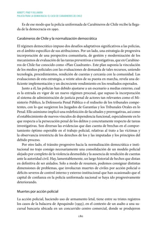 ABBOTT, PINO Y VILLAMÁN
POLICÍA PARA LA DEMOCRACIA: EL CASO DE CARABINEROS DE CHILE
180
Es de ese modo que la policía uniformada de Carabineros de Chile recibe la llega-
da de la democracia en 1990.
Carabineros de Chile y la normalización democrática
El régimen democrático impuso dos desafíos adaptativos significativos a las policías,
en el ámbito específico de sus atribuciones. Por un lado, una estrategia de progresiva
incorporación de una perspectiva comunitaria, de gestión y modernización de los
mecanismos de evaluación de las tareas preventivas e investigativas, que en Carabine-
ros de Chile fue conocido como «Plan Cuadrante». Este plan suponía la vinculación
de los medios policiales con las evaluaciones de demanda de tales recursos, uniendo
tecnología, procedimientos, rendición de cuentas y cercanía con la comunidad. Las
evaluaciones de esta estrategia, a veinte años de su puesta en marcha, revela una de-
ficiente implementación y un decreciente rendimiento en los resultados esperados.
Junto a él, las policías han debido ajustarse a un escenario a medias externo, cual
es la entrada en vigor de un nuevo régimen procesal, que supuso la incorporación
al sistema de administración de justicia penal de actores tan relevantes como el Mi-
nisterio Público, la Defensoría Penal Pública o el rediseño de los tribunales compe-
tentes, con lo que surgieron los Juzgados de Garantías y los Tribunales Orales en lo
Penal. Ello asimismo implicó una redefinición de facultades y prerrogativas, así como
el establecimiento de nuevos vínculos de dependencia funcional, especialmente en lo
que respecta a la persecución penal de los delitos y concretamente respecto de tareas
investigativas. Son diversas las evidencias que dan cuenta de brechas en el compor-
tamiento óptimo esperable en el trabajo policial, relativas al trato a las víctimas y
la observancia irrestricta de los derechos de los y las imputadas y los principios del
debido proceso.
Por otro lado, el tránsito progresivo hacia la normalización democrática e insti-
tucional no trajo consigo necesariamente una consolidación de un modelo policial
alejado por completo de la violencia desmedida y la ausencia de rendición de cuentas
ante la autoridad civil. Hay, lamentablemente, un largo historial de hechos que distan
en definitiva de ser aislados. Solo a modo de resumen, podemos consignar distintas
dimensiones de problemas, que involucran muertes de civiles por acción policial o
déficits severos de control interno y externo institucional que han ocasionado que el
capital de confianza en la policía uniformada nacional se haya ido progresivamente
deteriorando.
Muertes por acción policial
La acción policial, haciendo uso de armamento letal, tiene entre su tristes registros
los casos de la balacera de Apoquindo (1993), en el contexto de un asalto a una su-
cursal bancaria ubicada en un concurrido centro comercial, donde se produjeron
 
