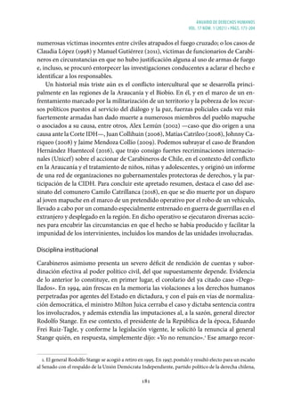 ANUARIO DE DERECHOS HUMANOS
vol. 17 núm. 1 (2021) • págs. 173-204
181
numerosas víctimas inocentes entre civiles atrapados el fuego cruzado; o los casos de
Claudia López (1998) y Manuel Gutiérrez (2011), víctimas de funcionarios de Carabi-
neros en circunstancias en que no hubo justificación alguna al uso de armas de fuego
e, incluso, se procuró entorpecer las investigaciones conducentes a aclarar el hecho e
identificar a los responsables.
Un historial más triste aún es el conflicto intercultural que se desarrolla princi-
palmente en las regiones de la Araucanía y el Biobío. En él, y en el marco de un en-
frentamiento marcado por la militarización de un territorio y la pobreza de los recur-
sos políticos puestos al servicio del diálogo y la paz, fuerzas policiales cada vez más
fuertemente armadas han dado muerte a numerosos miembros del pueblo mapuche
o asociados a su causa, entre otros, Alex Lemún (2002) —caso que dio origen a una
causa ante la Corte IDH—, Juan Collihuin (2006), Matías Catrileo (2008), Johnny Ca-
riqueo (2008) y Jaime Mendoza Collío (2009). Podemos subrayar el caso de Brandon
Hernández Huentecol (2016), que trajo consigo fuertes recriminaciones internacio-
nales (Unicef) sobre el accionar de Carabineros de Chile, en el contexto del conflicto
en la Araucanía y el tratamiento de niños, niñas y adolescentes, y originó un informe
de una red de organizaciones no gubernamentales protectoras de derechos, y la par-
ticipación de la CIDH. Para concluir este apretado resumen, destaca el caso del ase-
sinato del comunero Camilo Catrillanca (2018), en que se dio muerte por un disparo
al joven mapuche en el marco de un pretendido operativo por el robo de un vehículo,
llevado a cabo por un comando especialmente entrenado en guerra de guerrillas en el
extranjero y desplegado en la región. En dicho operativo se ejecutaron diversas accio-
nes para encubrir las circunstancias en que el hecho se había producido y facilitar la
impunidad de los intervinientes, incluidos los mandos de las unidades involucradas.
Disciplina institucional
Carabineros asimismo presenta un severo déficit de rendición de cuentas y subor-
dinación efectiva al poder político civil, del que supuestamente depende. Evidencia
de lo anterior lo constituye, en primer lugar, el corolario del ya citado caso «Dego-
llados». En 1994, aún frescas en la memoria las violaciones a los derechos humanos
perpetradas por agentes del Estado en dictadura, y con el país en vías de normaliza-
ción democrática, el ministro Milton Juica cerraba el caso y dictaba sentencia contra
los involucrados, y además extendía las imputaciones al, a la sazón, general director
Rodolfo Stange. En ese contexto, el presidente de la República de la época, Eduardo
Frei Ruiz-Tagle, y conforme la legislación vigente, le solicitó la renuncia al general
Stange quién, en respuesta, simplemente dijo: «Yo no renuncio».1
Ese amargo recor-
1. El general Rodolfo Stange se acogió a retiro en 1995. En 1997, postuló y resultó electo para un escaño
al Senado con el respaldo de la Unión Demócrata Independiente, partido político de la derecha chilena,
 