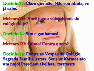 Docinho14:   Claro que não. Não sou idiota, vc já sabe. Meteoro123:   Você jogou vôlei depois do colégio hoje? Docinho14:   Sim e ganhamos ! Meteoro123:   Ótimo! Contra quem? Docinho14:   Contra as Vespas do Colégio Sagrada Família. rsrsrs. Seus uniformes são um nojo! Pareciam abelhas.. rsrsrsrsrs 