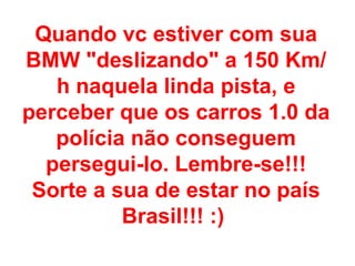 Quando vc estiver com sua
BMW "deslizando" a 150 Km/
   h naquela linda pista, e
perceber que os carros 1.0 da
   polícia não conseguem
  persegui-lo. Lembre-se!!!
 Sorte a sua de estar no país
          Brasil!!! :)
 