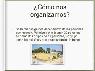 ¿Cómo nos
organizamos?
Se harán dos grupos dependiendo de las personas
que jueguen. Por ejemplo, si juegan 20 personas
se harán dos grupos de 10 personas, un grupo
serán los policías y otro grupo serán los ladrones.
 