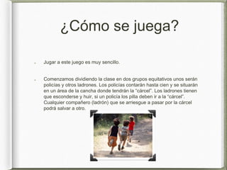¿Cómo se juega?
Jugar a este juego es muy sencillo.
Comenzamos dividiendo la clase en dos grupos equitativos unos serán
policías y otros ladrones. Los policías contarán hasta cien y se situarán
en un área de la cancha donde tendrán la “cárcel”. Los ladrones tienen
que esconderse y huir, si un policía los pilla deben ir a la “cárcel”.
Cualquier compañero (ladrón) que se arriesgue a pasar por la cárcel
podrá salvar a otro.
 