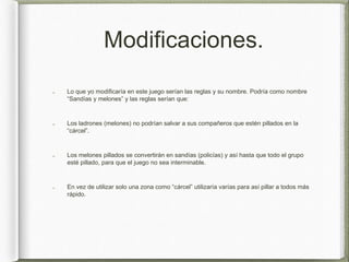 Modificaciones.
Lo que yo modificaría en este juego serían las reglas y su nombre. Podría como nombre
“Sandías y melones” y las reglas serían que:
Los ladrones (melones) no podrían salvar a sus compañeros que estén pillados en la
“cárcel”.
Los melones pillados se convertirán en sandías (policías) y así hasta que todo el grupo
esté pillado, para que el juego no sea interminable.
En vez de utilizar solo una zona como “cárcel” utilizaría varías para así pillar a todos más
rápido.
 