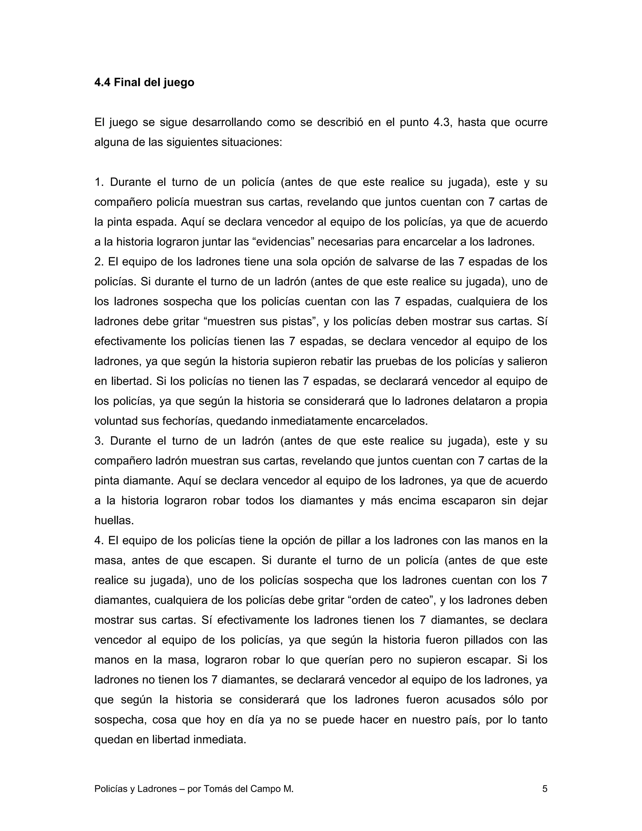 4.4 Final del juego


El juego se sigue desarrollando como se describió en el punto 4.3, hasta que ocurre
alguna de las siguientes situaciones:


1. Durante el turno de un policía (antes de que este realice su jugada), este y su
compañero policía muestran sus cartas, revelando que juntos cuentan con 7 cartas de
la pinta espada. Aquí se declara vencedor al equipo de los policías, ya que de acuerdo
a la historia lograron juntar las “evidencias” necesarias para encarcelar a los ladrones.
2. El equipo de los ladrones tiene una sola opción de salvarse de las 7 espadas de los
policías. Si durante el turno de un ladrón (antes de que este realice su jugada), uno de
los ladrones sospecha que los policías cuentan con las 7 espadas, cualquiera de los
ladrones debe gritar “muestren sus pistas”, y los policías deben mostrar sus cartas. Sí
efectivamente los policías tienen las 7 espadas, se declara vencedor al equipo de los
ladrones, ya que según la historia supieron rebatir las pruebas de los policías y salieron
en libertad. Si los policías no tienen las 7 espadas, se declarará vencedor al equipo de
los policías, ya que según la historia se considerará que lo ladrones delataron a propia
voluntad sus fechorías, quedando inmediatamente encarcelados.
3. Durante el turno de un ladrón (antes de que este realice su jugada), este y su
compañero ladrón muestran sus cartas, revelando que juntos cuentan con 7 cartas de la
pinta diamante. Aquí se declara vencedor al equipo de los ladrones, ya que de acuerdo
a la historia lograron robar todos los diamantes y más encima escaparon sin dejar
huellas.
4. El equipo de los policías tiene la opción de pillar a los ladrones con las manos en la
masa, antes de que escapen. Si durante el turno de un policía (antes de que este
realice su jugada), uno de los policías sospecha que los ladrones cuentan con los 7
diamantes, cualquiera de los policías debe gritar “orden de cateo”, y los ladrones deben
mostrar sus cartas. Sí efectivamente los ladrones tienen los 7 diamantes, se declara
vencedor al equipo de los policías, ya que según la historia fueron pillados con las
manos en la masa, lograron robar lo que querían pero no supieron escapar. Si los
ladrones no tienen los 7 diamantes, se declarará vencedor al equipo de los ladrones, ya
que según la historia se considerará que los ladrones fueron acusados sólo por
sospecha, cosa que hoy en día ya no se puede hacer en nuestro país, por lo tanto
quedan en libertad inmediata.



Policías y Ladrones – por Tomás del Campo M.                                                5
 