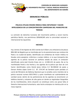 COMISIÓN DE DERECHOS HUMANOS
DEL MOVIMIENTO POLÍTICO Y SOCIAL MARCHA PATRIÓTICA
DEL DEPARTAMENTO DE NARIÑO
DENUNCIA PÚBLICA
002
POLICIA UTILIZA MISIÓN MÉDICA PARA INFILTRASE Y HACER
INTELIGENCIA EN LA CONCENTRACIÓN CAMPESINA DEL MUNICIPIO DE
TANGUA
La comisión de derechos humanos del movimiento político y social marcha
patriótica Nariño, nos permitimos DENUNCIAR ante la comunidad nacional e
internacional los siguientes:
HECHOS:
hoy viernes 23 de Agosto de 2013 siendo las 9:30am una ambulancia de placas
BRA 082 de Bogotá que se movilizaba por la vía panamericana que conduce de
Pasto a la ciudad de Ipiales, identificado con emblemas de misión médica no
llevaba como pasajeros: enfermos o cuerpo médico; si no que transporta dos
agentes de la policía nacional en perfecto estado de salud, el conductor
identificado como José Vicente Eraso con cc. 12.985.221 de pasto. No se ha
manifestado frente a los hechos y los agentes de la policia que iban de civil
fueron identificados como Daniel Jesús Urbina C.C 98.398182 de pasto y
Gerson Andres López Cerón C.C 87. 574.347 de Sandoná quien portaba un
carné del Ministerio de Defensa Nacional que lo acredita como miembro de la
policía nacional numero 002179413 y quien manifiesta ser subintendente de
sanidad social, dentro de las pertenencias de los agentes se encontraron un
teléfono Avantel y celulares de alta gama en donde se registraban fotografías
de los manifestantes, dicha situación se constituye como una grave falta al
Derecho Internacional humanitario, este hecho entorpece la interlocución en la
mesa regional.
Porque estamos en Marcha construyendo la Paz con Justicia Social
comisiondhnar@gmail.com, www.marchapatriotica.org
 