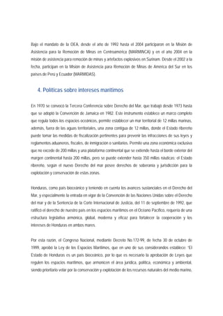 Bajo el mandato de la OEA, desde el año de 1992 hasta el 2004 participaron en la Misión de 
Asistencia para la Remoción de Minas en Centroamérica (MARMINCA) y en el año 2004 en la 
misión de asistencia para remoción de minas y artefactos explosivos en Surinam. Desde el 2002 a la 
fecha, participan en la Misión de Asistencia para Remoción de Minas de América del Sur en los 
países de Perú y Ecuador (MARMIDAS). 
4. Políticas sobre intereses marítimos 
En 1970 se convocó la Tercera Conferencia sobre Derecho del Mar, que trabajó desde 1973 hasta 
que se adoptó la Convención de Jamaica en 1982. Este instrumento establece un marco completo 
que regula todos los espacios oceánicos, permite establecer un mar territorial de 12 millas marinas, 
además, fuera de las aguas territoriales, una zona contigua de 12 millas, donde el Estado ribereño 
puede tomar las medidas de fiscalización pertinentes para prevenir las infracciones de sus leyes y 
reglamentos aduaneros, fiscales, de inmigración o sanitarios. Permite una zona económica exclusiva 
que no excede de 200 millas y una plataforma continental que se extiende hasta el borde exterior del 
margen continental hasta 200 millas, pero se puede extender hasta 350 millas náuticas; el Estado 
ribereño, según el nuevo Derecho del mar posee derechos de soberanía y jurisdicción para la 
explotación y conservación de estas zonas. 
Honduras, como país bioceánico y teniendo en cuenta los avances sustanciales en el Derecho del 
Mar, y especialmente la entrada en vigor de la Convención de las Naciones Unidas sobre el Derecho 
del mar y de la Sentencia de la Corte Internacional de Justicia, del 11 de septiembre de 1992, que 
ratificó el derecho de nuestro país en los espacios marítimos en el Océano Pacífico, requería de una 
estructura legislativa armónica, global, moderna y eficaz para fortalecer la cooperación y los 
intereses de Honduras en ambos mares. 
Por esta razón, el Congreso Nacional, mediante Decreto No.172-99, de fecha 30 de octubre de 
1999, aprobó la Ley de los Espacios Marítimos, que en uno de sus considerandos establece: “El 
Estado de Honduras es un país bioceánico, por lo que es necesario la aprobación de Leyes que 
regulen los espacios marítimos, que armonicen el área jurídica, política, económica y ambiental, 
siendo prioritario velar por la conservación y explotación de los recursos naturales del medio marino, 
 
