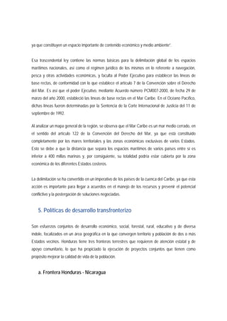 ya que constituyen un espacio importante de contenido económico y medio ambiente”. 
Esa trascendental ley contiene las normas básicas para la delimitación global de los espacios 
marítimos nacionales, así como el régimen jurídico de los mismos en lo referente a navegación, 
pesca y otras actividades económicas, y faculta al Poder Ejecutivo para establecer las líneas de 
base rectas, de conformidad con lo que establece el artículo 7 de la Convención sobre el Derecho 
del Mar. Es así que el poder Ejecutivo, mediante Acuerdo número PCM007-2000, de fecha 29 de 
marzo del año 2000, estableció las líneas de base rectas en el Mar Caribe. En el Océano Pacífico, 
dichas líneas fueron determinadas por la Sentencia de la Corte Internacional de Justicia del 11 de 
septiembre de 1992. 
Al analizar un mapa general de la región, se observa que el Mar Caribe es un mar medio cerrado, en 
el sentido del artículo 122 de la Convención del Derecho del Mar, ya que está constituido 
completamente por los mares territoriales y las zonas económicas exclusivas de varios Estados. 
Esto se debe a que la distancia que separa los espacios marítimos de varios países entre sí es 
inferior a 400 millas marinas y, por consiguiente, su totalidad podría estar cubierta por la zona 
económica de los diferentes Estados costeros. 
La delimitación se ha convertido en un imperativo de los países de la cuenca del Caribe, ya que esta 
acción es importante para llegar a acuerdos en el manejo de los recursos y prevenir el potencial 
conflictivo y la postergación de soluciones negociadas. 
5. Políticas de desarrollo transfronterizo 
Son esfuerzos conjuntos de desarrollo económico, social, forestal, rural, educativo y de diversa 
índole, focalizados en un área geográfica en la que convergen territorio y población de dos o más 
Estados vecinos. Honduras tiene tres fronteras terrestres que requieren de atención estatal y de 
apoyo comunitario, lo que ha propiciado la ejecución de proyectos conjuntos que tienen como 
propósito mejorar la calidad de vida de la población. 
a. Frontera Honduras - Nicaragua 
 