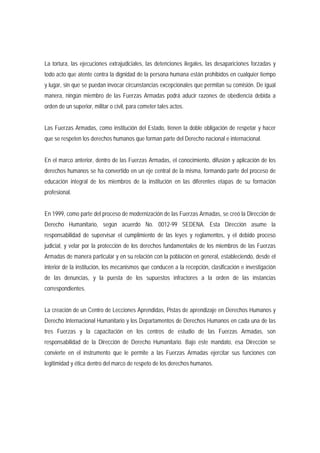 La tortura, las ejecuciones extrajudiciales, las detenciones ilegales, las desapariciones forzadas y 
todo acto que atente contra la dignidad de la persona humana están prohibidos en cualquier tiempo 
y lugar, sin que se puedan invocar circunstancias excepcionales que permitan su comisión. De igual 
manera, ningún miembro de las Fuerzas Armadas podrá aducir razones de obediencia debida a 
orden de un superior, militar o civil, para cometer tales actos. 
Las Fuerzas Armadas, como institución del Estado, tienen la doble obligación de respetar y hacer 
que se respeten los derechos humanos que forman parte del Derecho nacional e internacional. 
En el marco anterior, dentro de las Fuerzas Armadas, el conocimiento, difusión y aplicación de los 
derechos humanos se ha convertido en un eje central de la misma, formando parte del proceso de 
educación integral de los miembros de la institución en las diferentes etapas de su formación 
profesional. 
En 1999, como parte del proceso de modernización de las Fuerzas Armadas, se creó la Dirección de 
Derecho Humanitario, según acuerdo No. 0012-99 SEDENA. Esta Dirección asume la 
responsabilidad de supervisar el cumplimiento de las leyes y reglamentos, y el debido proceso 
judicial, y velar por la protección de los derechos fundamentales de los miembros de las Fuerzas 
Armadas de manera particular y en su relación con la población en general, estableciendo, desde el 
interior de la institución, los mecanismos que conducen a la recepción, clasificación e investigación 
de las denuncias, y la puesta de los supuestos infractores a la orden de las instancias 
correspondientes. 
La creación de un Centro de Lecciones Aprendidas, Pistas de aprendizaje en Derechos Humanos y 
Derecho Internacional Humanitario y los Departamentos de Derechos Humanos en cada una de las 
tres Fuerzas y la capacitación en los centros de estudio de las Fuerzas Armadas, son 
responsabilidad de la Dirección de Derecho Humanitario. Bajo este mandato, esa Dirección se 
convierte en el instrumento que le permite a las Fuerzas Armadas ejercitar sus funciones con 
legitimidad y ética dentro del marco de respeto de los derechos humanos. 
 