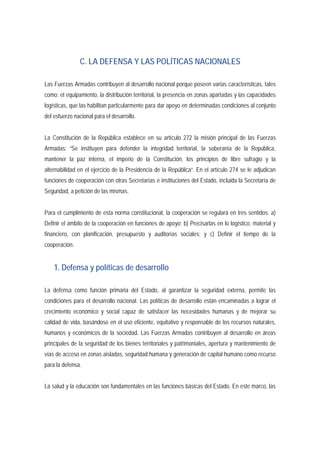C. LA DEFENSA Y LAS POLÍTICAS NACIONALES 
Las Fuerzas Armadas contribuyen al desarrollo nacional porque poseen varias características, tales 
como: el equipamiento, la distribución territorial, la presencia en zonas apartadas y las capacidades 
logísticas, que las habilitan particularmente para dar apoyo en determinadas condiciones al conjunto 
del esfuerzo nacional para el desarrollo. 
La Constitución de la República establece en su artículo 272 la misión principal de las Fuerzas 
Armadas: “Se instituyen para defender la integridad territorial, la soberanía de la República, 
mantener la paz interna, el imperio de la Constitución, los principios de libre sufragio y la 
alternabilidad en el ejercicio de la Presidencia de la República”. En el artículo 274 se le adjudican 
funciones de cooperación con otras Secretarías e instituciones del Estado, incluida la Secretaría de 
Seguridad, a petición de las mismas. 
Para el cumplimiento de esta norma constitucional, la cooperación se regulará en tres sentidos: a) 
Definir el ámbito de la cooperación en funciones de apoyo; b) Precisarlas en lo logístico, material y 
financiero, con planificación, presupuesto y auditorías sociales; y c) Definir el tiempo de la 
cooperación. 
1. Defensa y políticas de desarrollo 
La defensa como función primaria del Estado, al garantizar la seguridad externa, permite las 
condiciones para el desarrollo nacional. Las políticas de desarrollo están encaminadas a lograr el 
crecimiento económico y social capaz de satisfacer las necesidades humanas y de mejorar su 
calidad de vida, basándose en el uso eficiente, equitativo y responsable de los recursos naturales, 
humanos y económicos de la sociedad. Las Fuerzas Armadas contribuyen al desarrollo en áreas 
principales de la seguridad de los bienes territoriales y patrimoniales, apertura y mantenimiento de 
vías de acceso en zonas aisladas, seguridad humana y generación de capital humano como recurso 
para la defensa. 
La salud y la educación son fundamentales en las funciones básicas del Estado. En este marco, las 
 