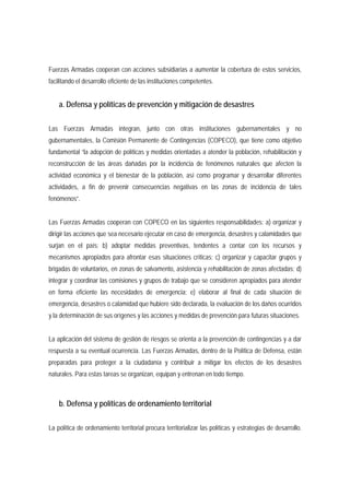 Fuerzas Armadas cooperan con acciones subsidiarias a aumentar la cobertura de estos servicios, 
facilitando el desarrollo eficiente de las instituciones competentes. 
a. Defensa y políticas de prevención y mitigación de desastres 
Las Fuerzas Armadas integran, junto con otras instituciones gubernamentales y no 
gubernamentales, la Comisión Permanente de Contingencias (COPECO), que tiene como objetivo 
fundamental “la adopción de políticas y medidas orientadas a atender la población, rehabilitación y 
reconstrucción de las áreas dañadas por la incidencia de fenómenos naturales que afecten la 
actividad económica y el bienestar de la población, así como programar y desarrollar diferentes 
actividades, a fin de prevenir consecuencias negativas en las zonas de incidencia de tales 
fenómenos”. 
Las Fuerzas Armadas cooperan con COPECO en las siguientes responsabilidades: a) organizar y 
dirigir las acciones que sea necesario ejecutar en caso de emergencia, desastres y calamidades que 
surjan en el país; b) adoptar medidas preventivas, tendentes a contar con los recursos y 
mecanismos apropiados para afrontar esas situaciones críticas; c) organizar y capacitar grupos y 
brigadas de voluntarios, en zonas de salvamento, asistencia y rehabilitación de zonas afectadas; d) 
integrar y coordinar las comisiones y grupos de trabajo que se consideren apropiados para atender 
en forma eficiente las necesidades de emergencia; e) elaborar al final de cada situación de 
emergencia, desastres o calamidad que hubiere sido declarada, la evaluación de los daños ocurridos 
y la determinación de sus orígenes y las acciones y medidas de prevención para futuras situaciones. 
La aplicación del sistema de gestión de riesgos se orienta a la prevención de contingencias y a dar 
respuesta a su eventual ocurrencia. Las Fuerzas Armadas, dentro de la Política de Defensa, están 
preparadas para proteger a la ciudadanía y contribuir a mitigar los efectos de los desastres 
naturales. Para estas tareas se organizan, equipan y entrenan en todo tiempo. 
b. Defensa y políticas de ordenamiento territorial 
La política de ordenamiento territorial procura territorializar las políticas y estrategias de desarrollo. 
 