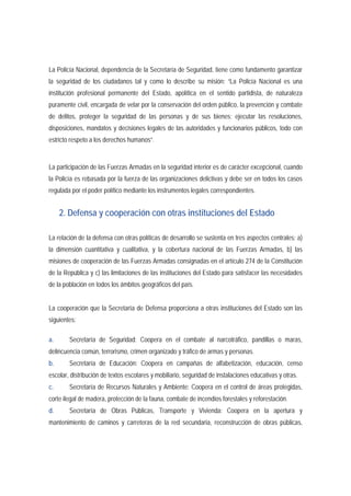 La Policía Nacional, dependencia de la Secretaría de Seguridad, tiene como fundamento garantizar 
la seguridad de los ciudadanos tal y como lo describe su misión: “La Policía Nacional es una 
institución profesional permanente del Estado, apolítica en el sentido partidista, de naturaleza 
puramente civil, encargada de velar por la conservación del orden público, la prevención y combate 
de delitos, proteger la seguridad de las personas y de sus bienes; ejecutar las resoluciones, 
disposiciones, mandatos y decisiones legales de las autoridades y funcionarios públicos, todo con 
estricto respeto a los derechos humanos”. 
La participación de las Fuerzas Armadas en la seguridad interior es de carácter excepcional, cuando 
la Policía es rebasada por la fuerza de las organizaciones delictivas y debe ser en todos los casos 
regulada por el poder político mediante los instrumentos legales correspondientes. 
2. Defensa y cooperación con otras instituciones del Estado 
La relación de la defensa con otras políticas de desarrollo se sustenta en tres aspectos centrales: a) 
la dimensión cuantitativa y cualitativa, y la cobertura nacional de las Fuerzas Armadas, b) las 
misiones de cooperación de las Fuerzas Armadas consignadas en el artículo 274 de la Constitución 
de la República y c) las limitaciones de las instituciones del Estado para satisfacer las necesidades 
de la población en todos los ámbitos geográficos del país. 
La cooperación que la Secretaría de Defensa proporciona a otras instituciones del Estado son las 
siguientes: 
a. Secretaría de Seguridad: Coopera en el combate al narcotráfico, pandillas o maras, 
delincuencia común, terrorismo, crimen organizado y tráfico de armas y personas. 
b. Secretaría de Educación: Coopera en campañas de alfabetización, educación, censo 
escolar, distribución de textos escolares y mobiliario, seguridad de instalaciones educativas y otras. 
c. Secretaría de Recursos Naturales y Ambiente: Coopera en el control de áreas protegidas, 
corte ilegal de madera, protección de la fauna, combate de incendios forestales y reforestación. 
d. Secretaría de Obras Públicas, Transporte y Vivienda: Coopera en la apertura y 
mantenimiento de caminos y carreteras de la red secundaria, reconstrucción de obras públicas, 
 